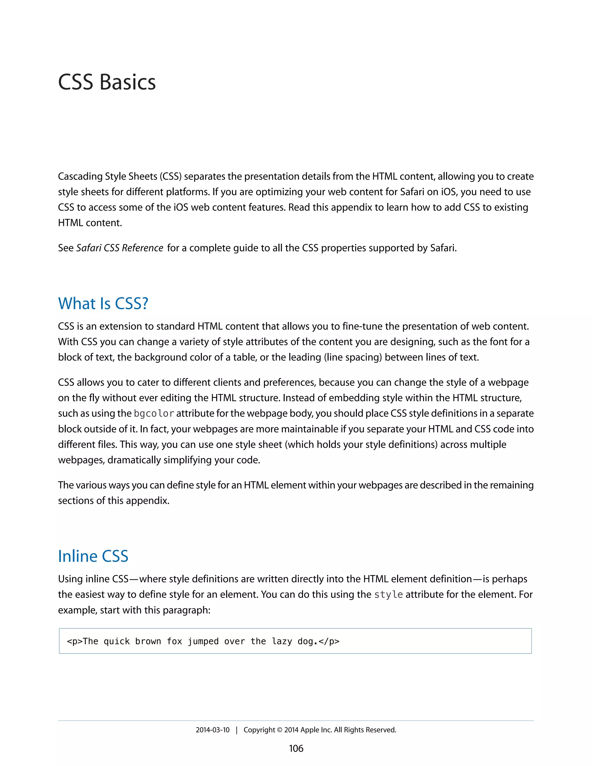 Cascading Style Sheets (CSS) separates the presentation details from the HTML content, allowing you to create
style sheets for different platforms. If you are optimizing your web content for Safari on iOS, you need to use
CSS to access some of the iOS web content features. Read this appendix to learn how to add CSS to existing
HTML content.
See Safari CSS Reference for a complete guide to all the CSS properties supported by Safari.
What Is CSS?
CSS is an extension to standard HTML content that allows you to fine-tune the presentation of web content.
With CSS you can change a variety of style attributes of the content you are designing, such as the font for a
block of text, the background color of a table, or the leading (line spacing) between lines of text.
CSS allows you to cater to different clients and preferences, because you can change the style of a webpage
on the fly without ever editing the HTML structure. Instead of embedding style within the HTML structure,
such as using the bgcolor attribute for the webpage body, you should place CSS style definitions in a separate
block outside of it. In fact, your webpages are more maintainable if you separate your HTML and CSS code into
different files. This way, you can use one style sheet (which holds your style definitions) across multiple
webpages, dramatically simplifying your code.
The various ways you can define style for an HTML element within your webpages are described in the remaining
sections of this appendix.
Inline CSS
Using inline CSS—where style definitions are written directly into the HTML element definition—is perhaps
the easiest way to define style for an element. You can do this using the style attribute for the element. For
example, start with this paragraph:
<p>The quick brown fox jumped over the lazy dog.</p>
2014-03-10 | Copyright © 2014 Apple Inc. All Rights Reserved.
106
CSS Basics
 