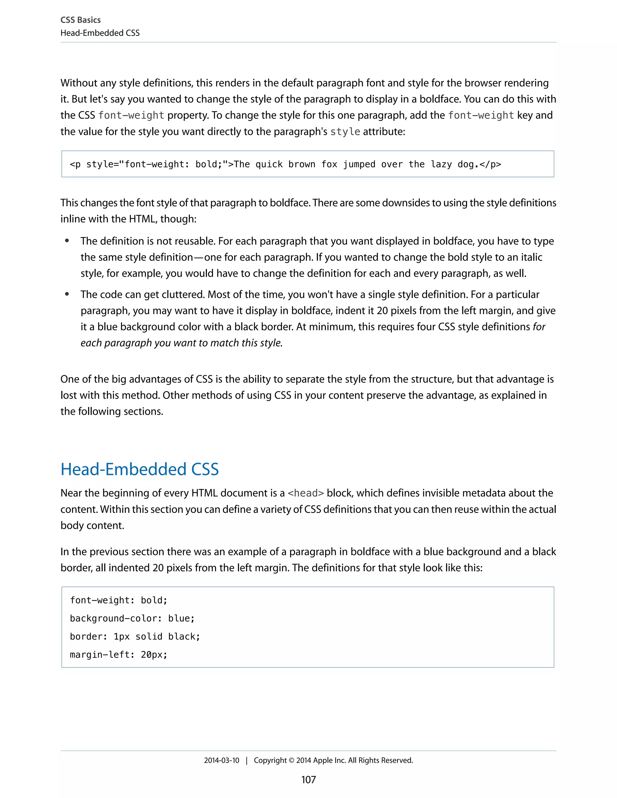 Without any style definitions, this renders in the default paragraph font and style for the browser rendering
it. But let's say you wanted to change the style of the paragraph to display in a boldface. You can do this with
the CSS font-weight property. To change the style for this one paragraph, add the font-weight key and
the value for the style you want directly to the paragraph's style attribute:
<p style="font-weight: bold;">The quick brown fox jumped over the lazy dog.</p>
This changes the font style of that paragraph to boldface. There are some downsides to using the style definitions
inline with the HTML, though:
● The definition is not reusable. For each paragraph that you want displayed in boldface, you have to type
the same style definition—one for each paragraph. If you wanted to change the bold style to an italic
style, for example, you would have to change the definition for each and every paragraph, as well.
● The code can get cluttered. Most of the time, you won't have a single style definition. For a particular
paragraph, you may want to have it display in boldface, indent it 20 pixels from the left margin, and give
it a blue background color with a black border. At minimum, this requires four CSS style definitions for
each paragraph you want to match this style.
One of the big advantages of CSS is the ability to separate the style from the structure, but that advantage is
lost with this method. Other methods of using CSS in your content preserve the advantage, as explained in
the following sections.
Head-Embedded CSS
Near the beginning of every HTML document is a <head> block, which defines invisible metadata about the
content. Within this section you can define a variety of CSS definitions that you can then reuse within the actual
body content.
In the previous section there was an example of a paragraph in boldface with a blue background and a black
border, all indented 20 pixels from the left margin. The definitions for that style look like this:
font-weight: bold;
background-color: blue;
border: 1px solid black;
margin-left: 20px;
CSS Basics
Head-Embedded CSS
2014-03-10 | Copyright © 2014 Apple Inc. All Rights Reserved.
107
 