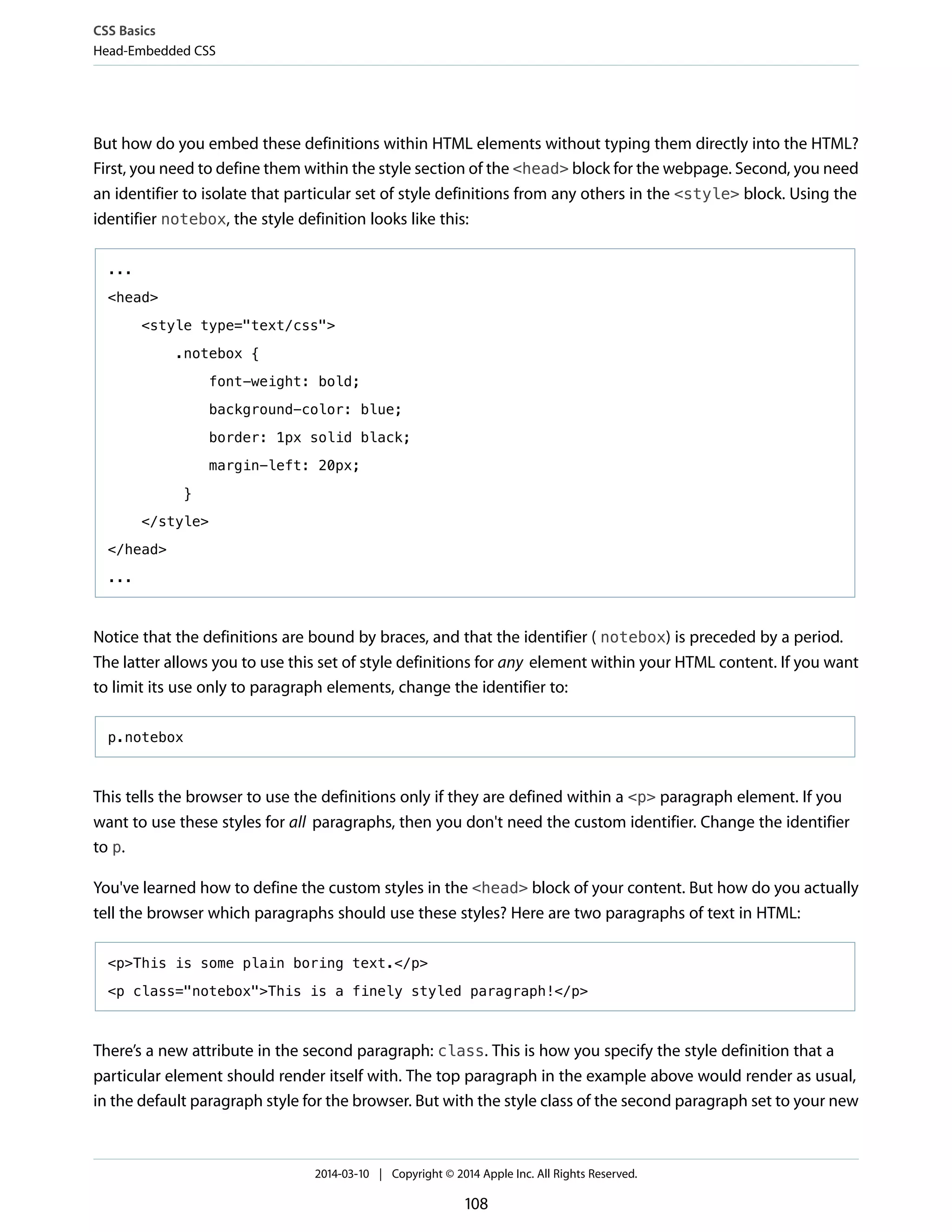 But how do you embed these definitions within HTML elements without typing them directly into the HTML?
First, you need to define them within the style section of the <head> block for the webpage. Second, you need
an identifier to isolate that particular set of style definitions from any others in the <style> block. Using the
identifier notebox, the style definition looks like this:
...
<head>
<style type="text/css">
.notebox {
font-weight: bold;
background-color: blue;
border: 1px solid black;
margin-left: 20px;
}
</style>
</head>
...
Notice that the definitions are bound by braces, and that the identifier ( notebox) is preceded by a period.
The latter allows you to use this set of style definitions for any element within your HTML content. If you want
to limit its use only to paragraph elements, change the identifier to:
p.notebox
This tells the browser to use the definitions only if they are defined within a <p> paragraph element. If you
want to use these styles for all paragraphs, then you don't need the custom identifier. Change the identifier
to p.
You've learned how to define the custom styles in the <head> block of your content. But how do you actually
tell the browser which paragraphs should use these styles? Here are two paragraphs of text in HTML:
<p>This is some plain boring text.</p>
<p class="notebox">This is a finely styled paragraph!</p>
There’s a new attribute in the second paragraph: class. This is how you specify the style definition that a
particular element should render itself with. The top paragraph in the example above would render as usual,
in the default paragraph style for the browser. But with the style class of the second paragraph set to your new
CSS Basics
Head-Embedded CSS
2014-03-10 | Copyright © 2014 Apple Inc. All Rights Reserved.
108
 