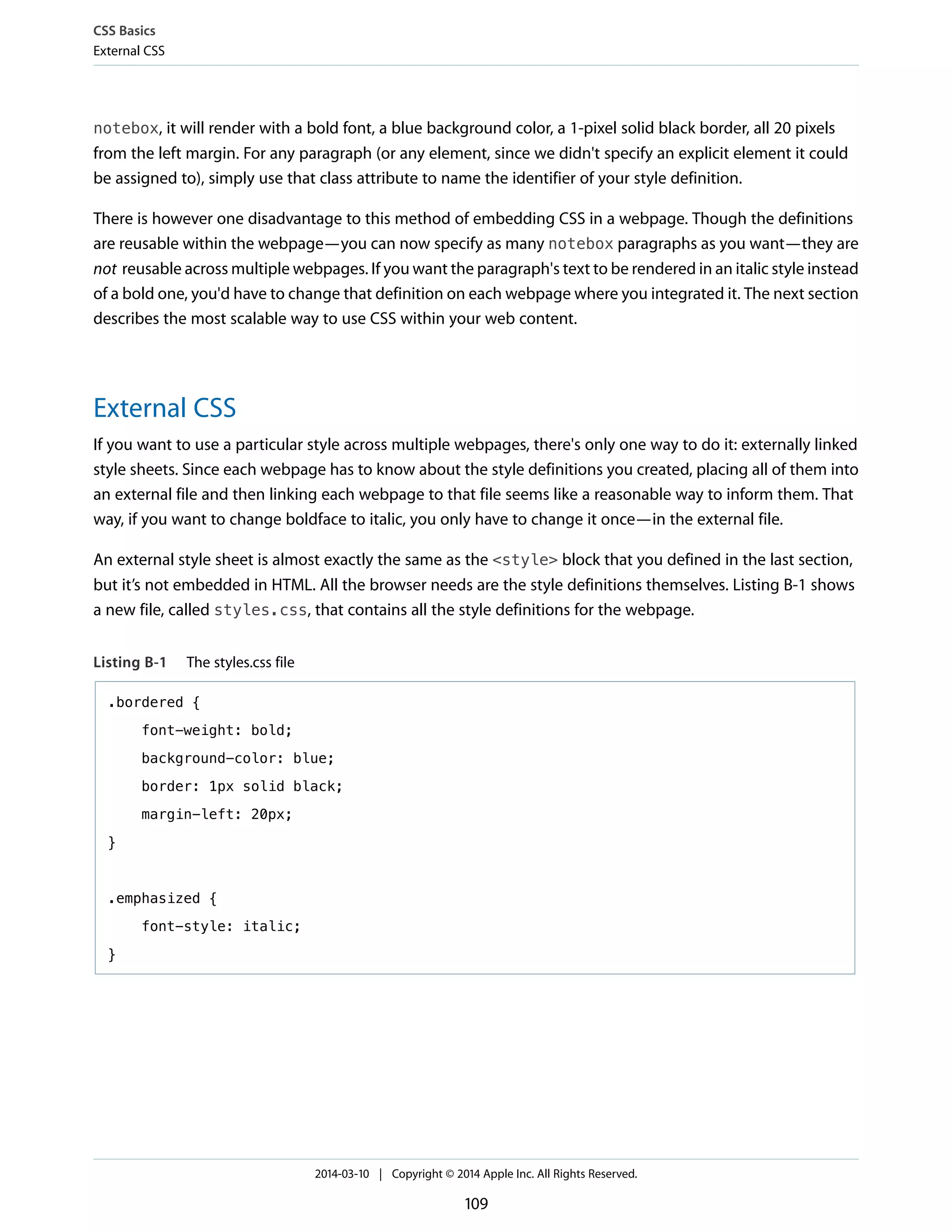 notebox, it will render with a bold font, a blue background color, a 1-pixel solid black border, all 20 pixels
from the left margin. For any paragraph (or any element, since we didn't specify an explicit element it could
be assigned to), simply use that class attribute to name the identifier of your style definition.
There is however one disadvantage to this method of embedding CSS in a webpage. Though the definitions
are reusable within the webpage—you can now specify as many notebox paragraphs as you want—they are
not reusable across multiple webpages. If you want the paragraph's text to be rendered in an italic style instead
of a bold one, you'd have to change that definition on each webpage where you integrated it. The next section
describes the most scalable way to use CSS within your web content.
External CSS
If you want to use a particular style across multiple webpages, there's only one way to do it: externally linked
style sheets. Since each webpage has to know about the style definitions you created, placing all of them into
an external file and then linking each webpage to that file seems like a reasonable way to inform them. That
way, if you want to change boldface to italic, you only have to change it once—in the external file.
An external style sheet is almost exactly the same as the <style> block that you defined in the last section,
but it’s not embedded in HTML. All the browser needs are the style definitions themselves. Listing B-1 shows
a new file, called styles.css, that contains all the style definitions for the webpage.
Listing B-1 The styles.css file
.bordered {
font-weight: bold;
background-color: blue;
border: 1px solid black;
margin-left: 20px;
}
.emphasized {
font-style: italic;
}
CSS Basics
External CSS
2014-03-10 | Copyright © 2014 Apple Inc. All Rights Reserved.
109
 