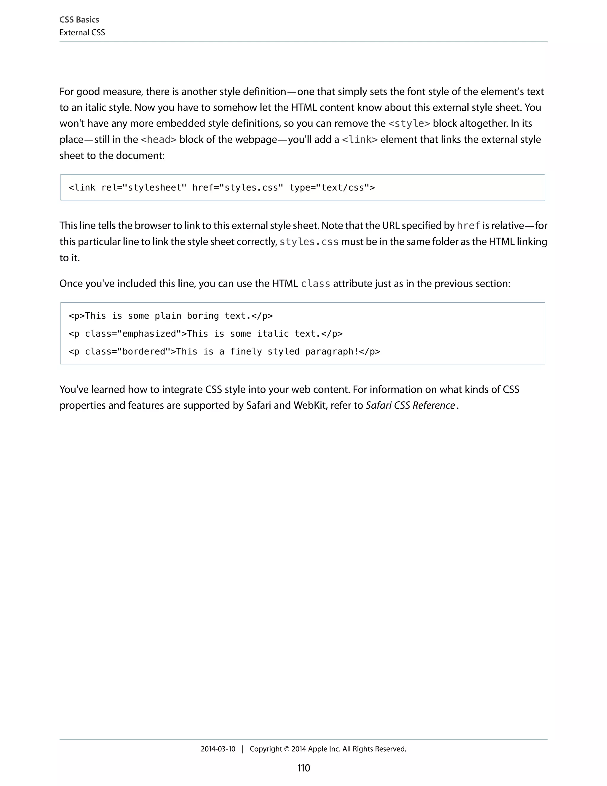 For good measure, there is another style definition—one that simply sets the font style of the element's text
to an italic style. Now you have to somehow let the HTML content know about this external style sheet. You
won't have any more embedded style definitions, so you can remove the <style> block altogether. In its
place—still in the <head> block of the webpage—you'll add a <link> element that links the external style
sheet to the document:
<link rel="stylesheet" href="styles.css" type="text/css">
This line tells the browser to link to this external style sheet. Note that the URL specified by href is relative—for
this particular line to link the style sheet correctly, styles.css must be in the same folder as the HTML linking
to it.
Once you've included this line, you can use the HTML class attribute just as in the previous section:
<p>This is some plain boring text.</p>
<p class="emphasized">This is some italic text.</p>
<p class="bordered">This is a finely styled paragraph!</p>
You've learned how to integrate CSS style into your web content. For information on what kinds of CSS
properties and features are supported by Safari and WebKit, refer to Safari CSS Reference.
CSS Basics
External CSS
2014-03-10 | Copyright © 2014 Apple Inc. All Rights Reserved.
110
 