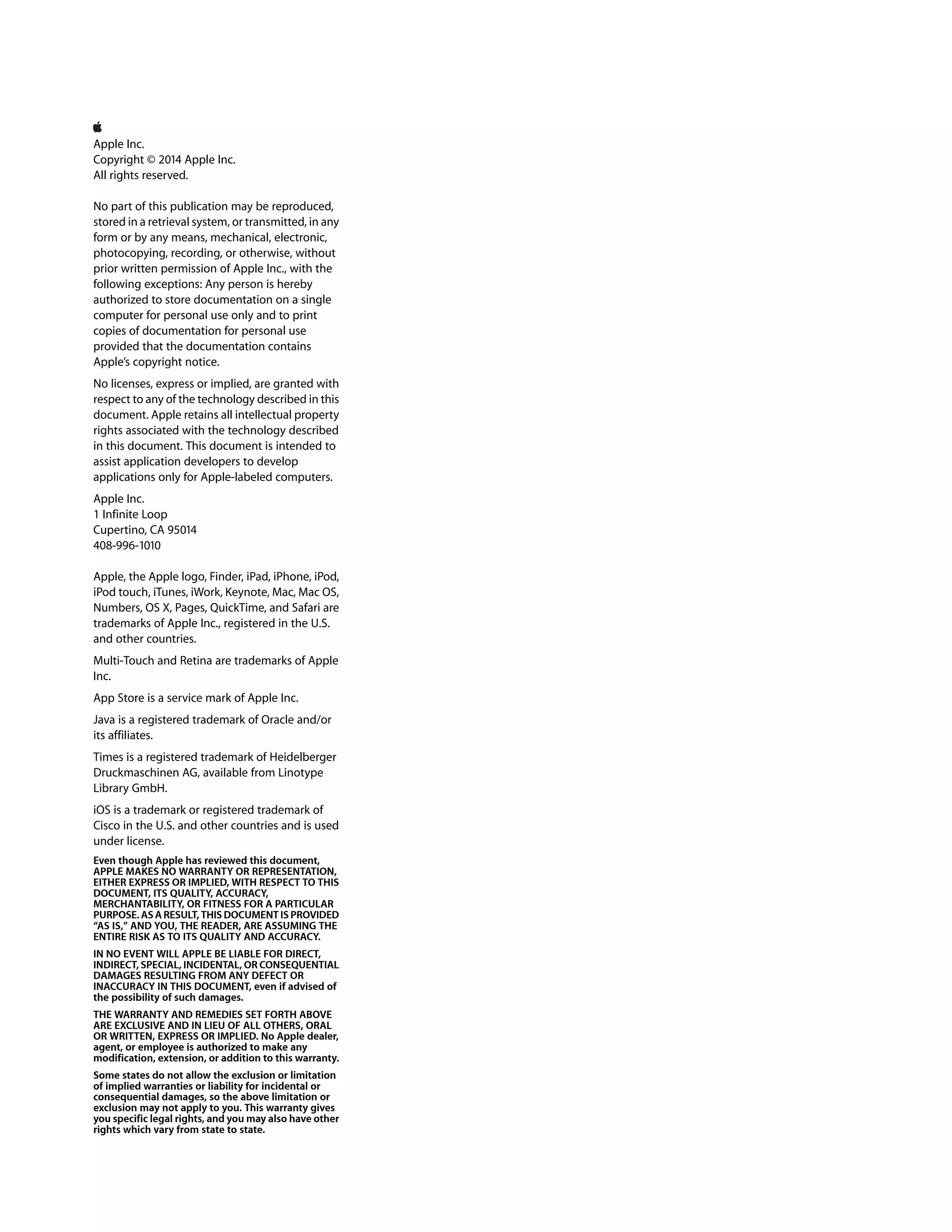 Apple Inc.
Copyright © 2014 Apple Inc.
All rights reserved.
No part of this publication may be reproduced,
stored in a retrieval system, or transmitted, in any
form or by any means, mechanical, electronic,
photocopying, recording, or otherwise, without
prior written permission of Apple Inc., with the
following exceptions: Any person is hereby
authorized to store documentation on a single
computer for personal use only and to print
copies of documentation for personal use
provided that the documentation contains
Apple’s copyright notice.
No licenses, express or implied, are granted with
respect to any of the technology described in this
document. Apple retains all intellectual property
rights associated with the technology described
in this document. This document is intended to
assist application developers to develop
applications only for Apple-labeled computers.
Apple Inc.
1 Infinite Loop
Cupertino, CA 95014
408-996-1010
Apple, the Apple logo, Finder, iPad, iPhone, iPod,
iPod touch, iTunes, iWork, Keynote, Mac, Mac OS,
Numbers, OS X, Pages, QuickTime, and Safari are
trademarks of Apple Inc., registered in the U.S.
and other countries.
Multi-Touch and Retina are trademarks of Apple
Inc.
App Store is a service mark of Apple Inc.
Java is a registered trademark of Oracle and/or
its affiliates.
Times is a registered trademark of Heidelberger
Druckmaschinen AG, available from Linotype
Library GmbH.
iOS is a trademark or registered trademark of
Cisco in the U.S. and other countries and is used
under license.
Even though Apple has reviewed this document,
APPLE MAKES NO WARRANTY OR REPRESENTATION,
EITHER EXPRESS OR IMPLIED, WITH RESPECT TO THIS
DOCUMENT, ITS QUALITY, ACCURACY,
MERCHANTABILITY, OR FITNESS FOR A PARTICULAR
PURPOSE. AS A RESULT, THIS DOCUMENT IS PROVIDED
“AS IS,” AND YOU, THE READER, ARE ASSUMING THE
ENTIRE RISK AS TO ITS QUALITY AND ACCURACY.
IN NO EVENT WILL APPLE BE LIABLE FOR DIRECT,
INDIRECT, SPECIAL, INCIDENTAL, OR CONSEQUENTIAL
DAMAGES RESULTING FROM ANY DEFECT OR
INACCURACY IN THIS DOCUMENT, even if advised of
the possibility of such damages.
THE WARRANTY AND REMEDIES SET FORTH ABOVE
ARE EXCLUSIVE AND IN LIEU OF ALL OTHERS, ORAL
OR WRITTEN, EXPRESS OR IMPLIED. No Apple dealer,
agent, or employee is authorized to make any
modification, extension, or addition to this warranty.
Some states do not allow the exclusion or limitation
of implied warranties or liability for incidental or
consequential damages, so the above limitation or
exclusion may not apply to you. This warranty gives
you specific legal rights, and you may also have other
rights which vary from state to state.
 