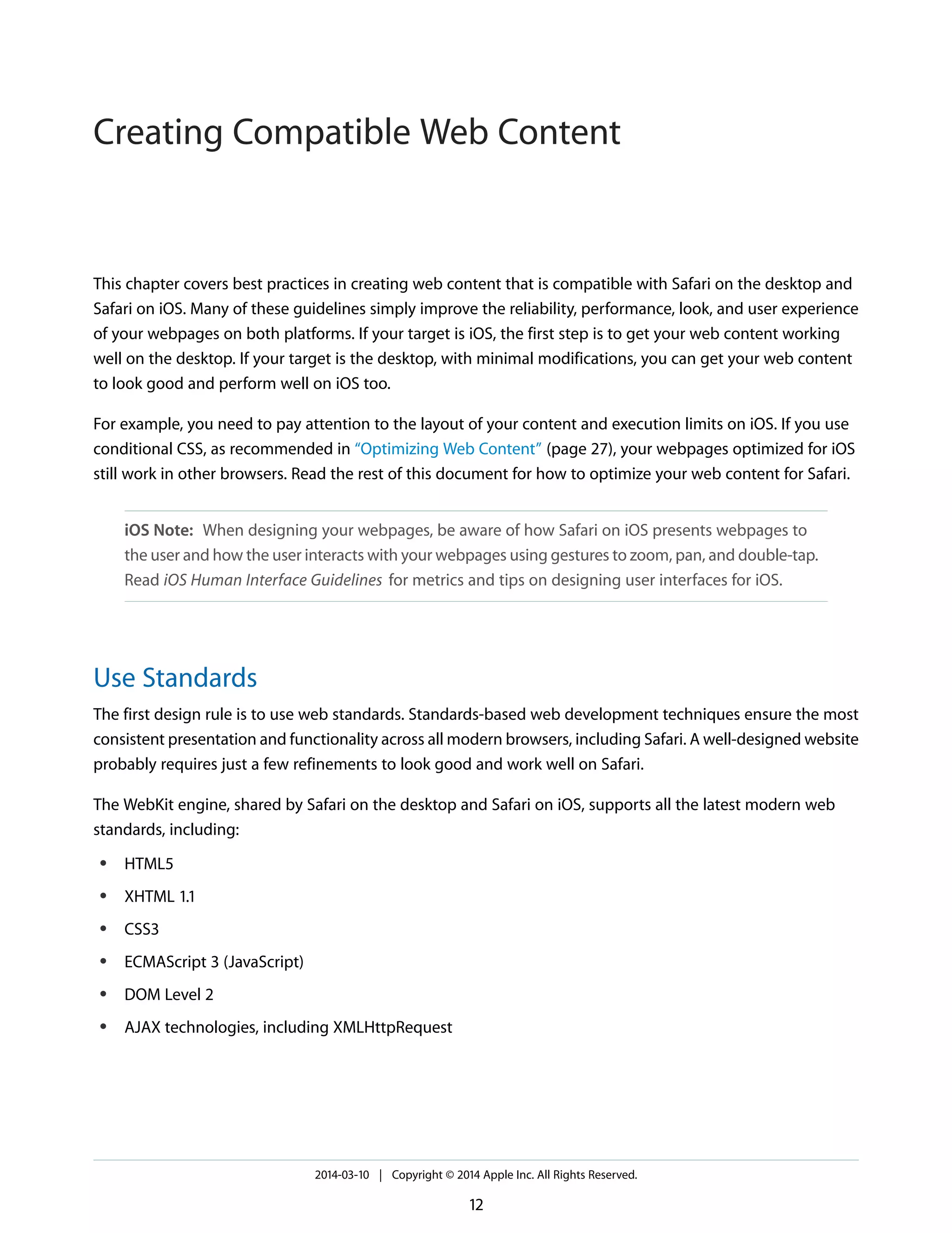 This chapter covers best practices in creating web content that is compatible with Safari on the desktop and
Safari on iOS. Many of these guidelines simply improve the reliability, performance, look, and user experience
of your webpages on both platforms. If your target is iOS, the first step is to get your web content working
well on the desktop. If your target is the desktop, with minimal modifications, you can get your web content
to look good and perform well on iOS too.
For example, you need to pay attention to the layout of your content and execution limits on iOS. If you use
conditional CSS, as recommended in “Optimizing Web Content” (page 27), your webpages optimized for iOS
still work in other browsers. Read the rest of this document for how to optimize your web content for Safari.
iOS Note: When designing your webpages, be aware of how Safari on iOS presents webpages to
the user and how the user interacts with your webpages using gestures to zoom, pan, and double-tap.
Read iOS Human Interface Guidelines for metrics and tips on designing user interfaces for iOS.
Use Standards
The first design rule is to use web standards. Standards-based web development techniques ensure the most
consistent presentation and functionality across all modern browsers, including Safari. A well-designed website
probably requires just a few refinements to look good and work well on Safari.
The WebKit engine, shared by Safari on the desktop and Safari on iOS, supports all the latest modern web
standards, including:
● HTML5
● XHTML 1.1
● CSS3
● ECMAScript 3 (JavaScript)
● DOM Level 2
● AJAX technologies, including XMLHttpRequest
2014-03-10 | Copyright © 2014 Apple Inc. All Rights Reserved.
12
Creating Compatible Web Content
 