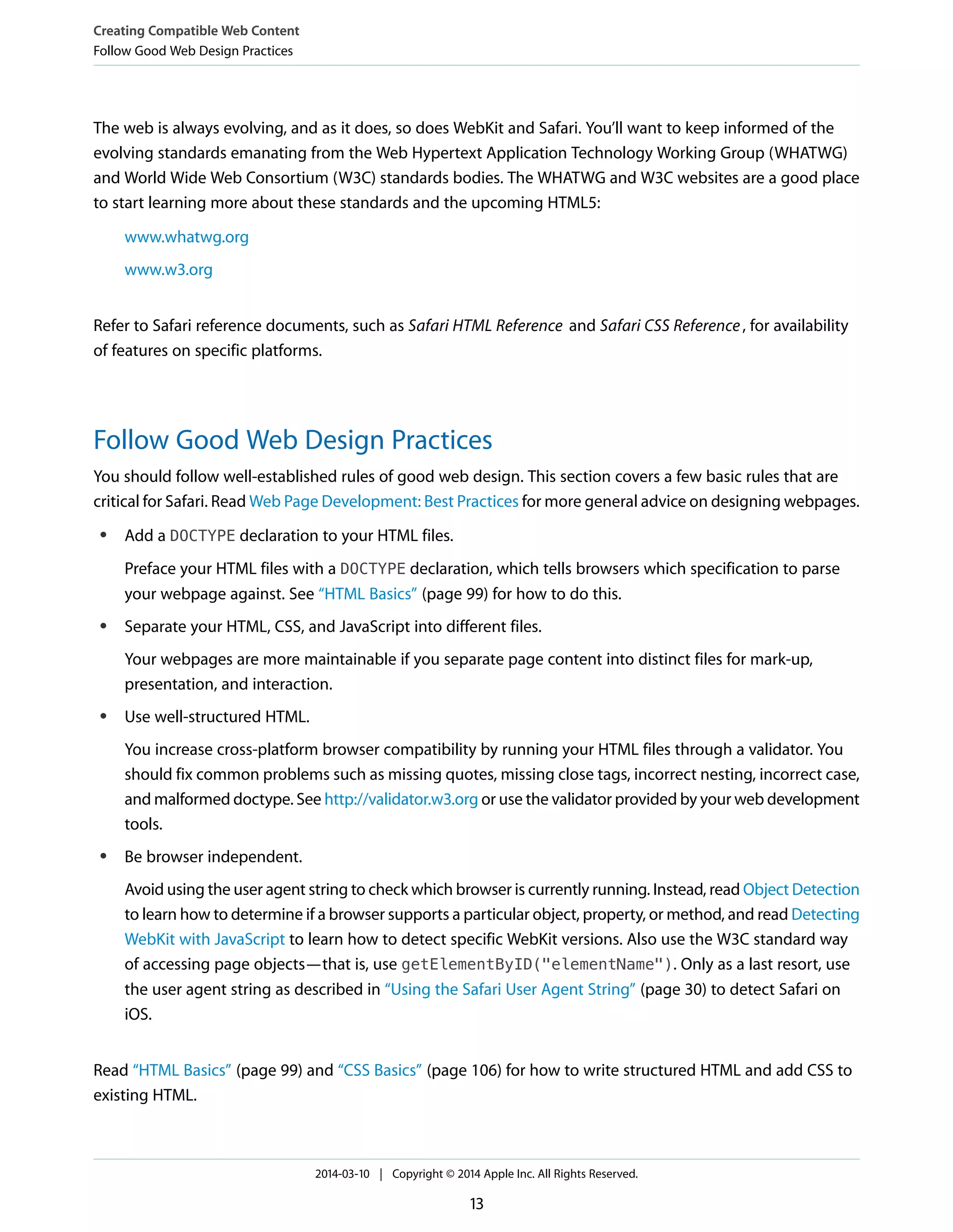 The web is always evolving, and as it does, so does WebKit and Safari. You’ll want to keep informed of the
evolving standards emanating from the Web Hypertext Application Technology Working Group (WHATWG)
and World Wide Web Consortium (W3C) standards bodies. The WHATWG and W3C websites are a good place
to start learning more about these standards and the upcoming HTML5:
www.whatwg.org
www.w3.org
Refer to Safari reference documents, such as Safari HTML Reference and Safari CSS Reference, for availability
of features on specific platforms.
Follow Good Web Design Practices
You should follow well-established rules of good web design. This section covers a few basic rules that are
critical for Safari. Read Web Page Development: Best Practices for more general advice on designing webpages.
● Add a DOCTYPE declaration to your HTML files.
Preface your HTML files with a DOCTYPE declaration, which tells browsers which specification to parse
your webpage against. See “HTML Basics” (page 99) for how to do this.
● Separate your HTML, CSS, and JavaScript into different files.
Your webpages are more maintainable if you separate page content into distinct files for mark-up,
presentation, and interaction.
● Use well-structured HTML.
You increase cross-platform browser compatibility by running your HTML files through a validator. You
should fix common problems such as missing quotes, missing close tags, incorrect nesting, incorrect case,
and malformed doctype. See http://validator.w3.org or use the validator provided by your web development
tools.
● Be browser independent.
Avoid using the user agent string to check which browser is currently running. Instead, read Object Detection
to learn how to determine if a browser supports a particular object, property, or method, and read Detecting
WebKit with JavaScript to learn how to detect specific WebKit versions. Also use the W3C standard way
of accessing page objects—that is, use getElementByID("elementName"). Only as a last resort, use
the user agent string as described in “Using the Safari User Agent String” (page 30) to detect Safari on
iOS.
Read “HTML Basics” (page 99) and “CSS Basics” (page 106) for how to write structured HTML and add CSS to
existing HTML.
Creating Compatible Web Content
Follow Good Web Design Practices
2014-03-10 | Copyright © 2014 Apple Inc. All Rights Reserved.
13
 