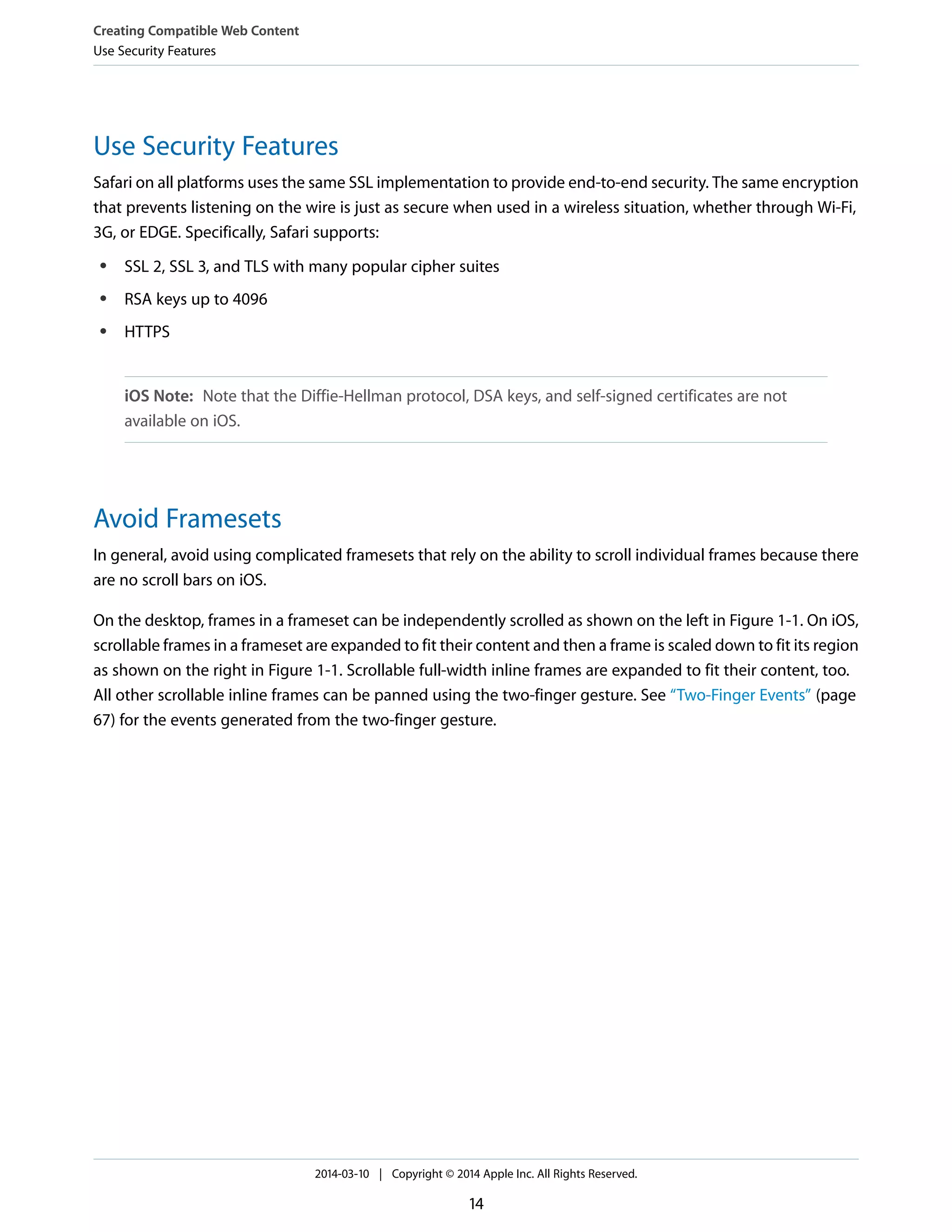 Use Security Features
Safari on all platforms uses the same SSL implementation to provide end-to-end security. The same encryption
that prevents listening on the wire is just as secure when used in a wireless situation, whether through Wi-Fi,
3G, or EDGE. Specifically, Safari supports:
● SSL 2, SSL 3, and TLS with many popular cipher suites
● RSA keys up to 4096
● HTTPS
iOS Note: Note that the Diffie-Hellman protocol, DSA keys, and self-signed certificates are not
available on iOS.
Avoid Framesets
In general, avoid using complicated framesets that rely on the ability to scroll individual frames because there
are no scroll bars on iOS.
On the desktop, frames in a frameset can be independently scrolled as shown on the left in Figure 1-1. On iOS,
scrollable frames in a frameset are expanded to fit their content and then a frame is scaled down to fit its region
as shown on the right in Figure 1-1. Scrollable full-width inline frames are expanded to fit their content, too.
All other scrollable inline frames can be panned using the two-finger gesture. See “Two-Finger Events” (page
67) for the events generated from the two-finger gesture.
Creating Compatible Web Content
Use Security Features
2014-03-10 | Copyright © 2014 Apple Inc. All Rights Reserved.
14
 