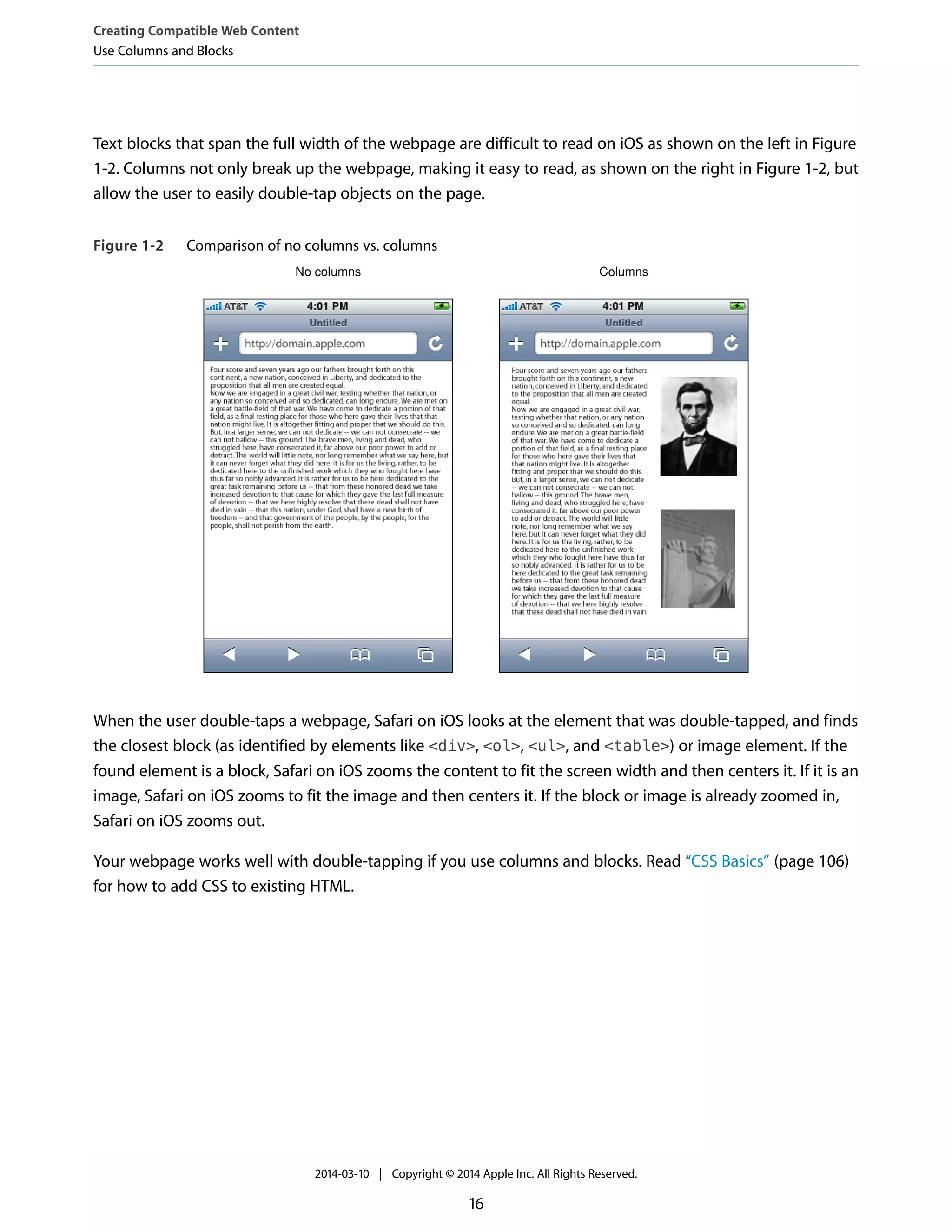 Text blocks that span the full width of the webpage are difficult to read on iOS as shown on the left in Figure
1-2. Columns not only break up the webpage, making it easy to read, as shown on the right in Figure 1-2, but
allow the user to easily double-tap objects on the page.
Figure 1-2 Comparison of no columns vs. columns
No columns Columns
When the user double-taps a webpage, Safari on iOS looks at the element that was double-tapped, and finds
the closest block (as identified by elements like <div>, <ol>, <ul>, and <table>) or image element. If the
found element is a block, Safari on iOS zooms the content to fit the screen width and then centers it. If it is an
image, Safari on iOS zooms to fit the image and then centers it. If the block or image is already zoomed in,
Safari on iOS zooms out.
Your webpage works well with double-tapping if you use columns and blocks. Read “CSS Basics” (page 106)
for how to add CSS to existing HTML.
Creating Compatible Web Content
Use Columns and Blocks
2014-03-10 | Copyright © 2014 Apple Inc. All Rights Reserved.
16
 