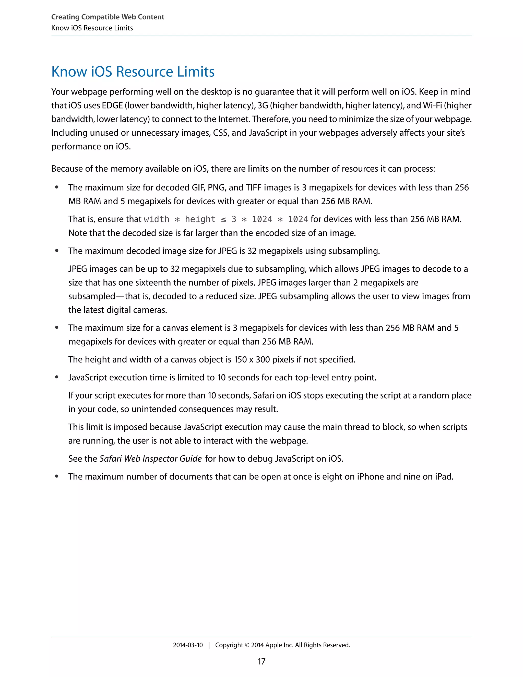 Know iOS Resource Limits
Your webpage performing well on the desktop is no guarantee that it will perform well on iOS. Keep in mind
that iOS uses EDGE (lower bandwidth, higher latency), 3G (higher bandwidth, higher latency), and Wi-Fi (higher
bandwidth, lower latency) to connect to the Internet. Therefore, you need to minimize the size of your webpage.
Including unused or unnecessary images, CSS, and JavaScript in your webpages adversely affects your site’s
performance on iOS.
Because of the memory available on iOS, there are limits on the number of resources it can process:
● The maximum size for decoded GIF, PNG, and TIFF images is 3 megapixels for devices with less than 256
MB RAM and 5 megapixels for devices with greater or equal than 256 MB RAM.
That is, ensure that width * height ≤ 3 * 1024 * 1024 for devices with less than 256 MB RAM.
Note that the decoded size is far larger than the encoded size of an image.
● The maximum decoded image size for JPEG is 32 megapixels using subsampling.
JPEG images can be up to 32 megapixels due to subsampling, which allows JPEG images to decode to a
size that has one sixteenth the number of pixels. JPEG images larger than 2 megapixels are
subsampled—that is, decoded to a reduced size. JPEG subsampling allows the user to view images from
the latest digital cameras.
● The maximum size for a canvas element is 3 megapixels for devices with less than 256 MB RAM and 5
megapixels for devices with greater or equal than 256 MB RAM.
The height and width of a canvas object is 150 x 300 pixels if not specified.
● JavaScript execution time is limited to 10 seconds for each top-level entry point.
If your script executes for more than 10 seconds, Safari on iOS stops executing the script at a random place
in your code, so unintended consequences may result.
This limit is imposed because JavaScript execution may cause the main thread to block, so when scripts
are running, the user is not able to interact with the webpage.
See the Safari Web Inspector Guide for how to debug JavaScript on iOS.
● The maximum number of documents that can be open at once is eight on iPhone and nine on iPad.
Creating Compatible Web Content
Know iOS Resource Limits
2014-03-10 | Copyright © 2014 Apple Inc. All Rights Reserved.
17
 
