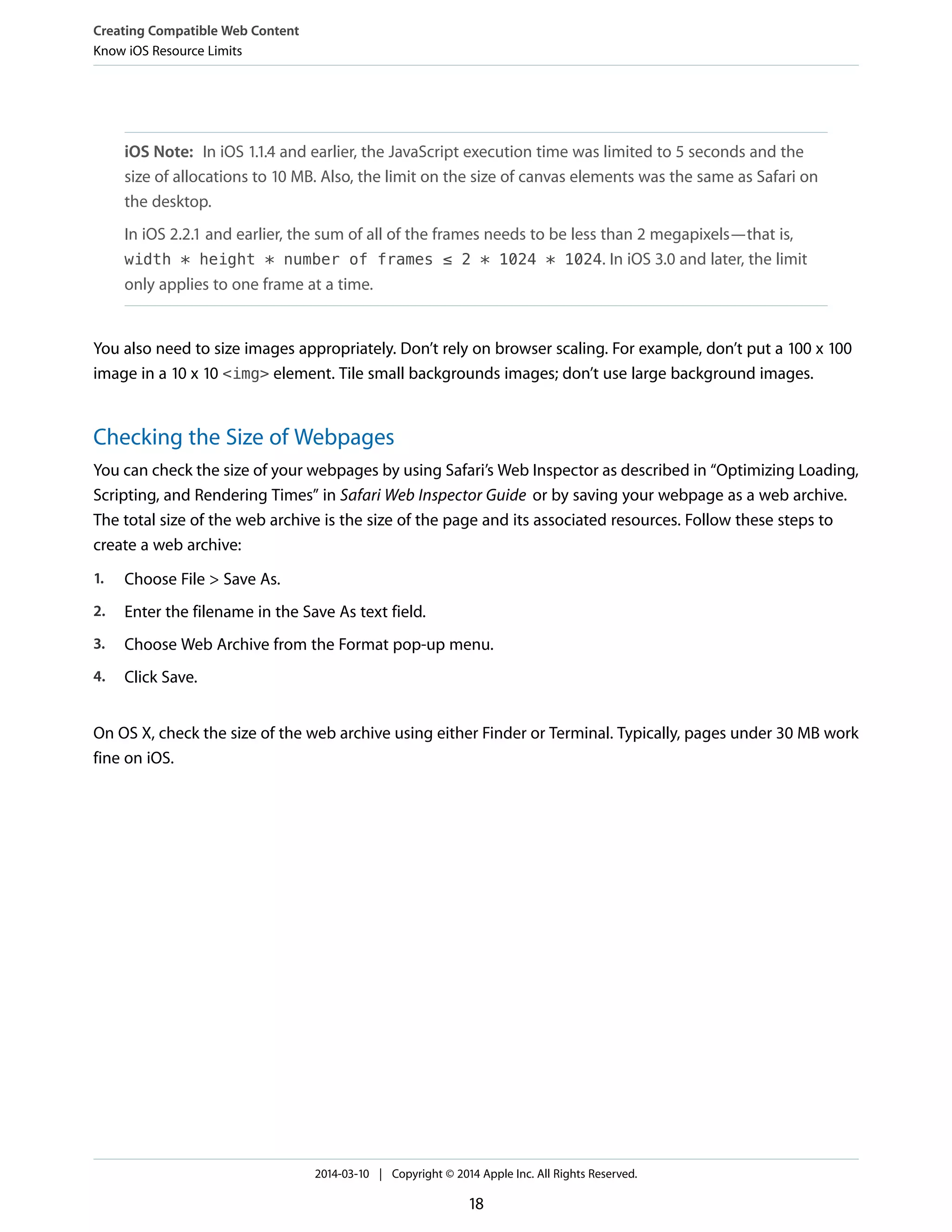 iOS Note: In iOS 1.1.4 and earlier, the JavaScript execution time was limited to 5 seconds and the
size of allocations to 10 MB. Also, the limit on the size of canvas elements was the same as Safari on
the desktop.
In iOS 2.2.1 and earlier, the sum of all of the frames needs to be less than 2 megapixels—that is,
width * height * number of frames ≤ 2 * 1024 * 1024. In iOS 3.0 and later, the limit
only applies to one frame at a time.
You also need to size images appropriately. Don’t rely on browser scaling. For example, don’t put a 100 x 100
image in a 10 x 10 <img> element. Tile small backgrounds images; don’t use large background images.
Checking the Size of Webpages
You can check the size of your webpages by using Safari’s Web Inspector as described in “Optimizing Loading,
Scripting, and Rendering Times” in Safari Web Inspector Guide or by saving your webpage as a web archive.
The total size of the web archive is the size of the page and its associated resources. Follow these steps to
create a web archive:
1. Choose File > Save As.
2. Enter the filename in the Save As text field.
3. Choose Web Archive from the Format pop-up menu.
4. Click Save.
On OS X, check the size of the web archive using either Finder or Terminal. Typically, pages under 30 MB work
fine on iOS.
Creating Compatible Web Content
Know iOS Resource Limits
2014-03-10 | Copyright © 2014 Apple Inc. All Rights Reserved.
18
 