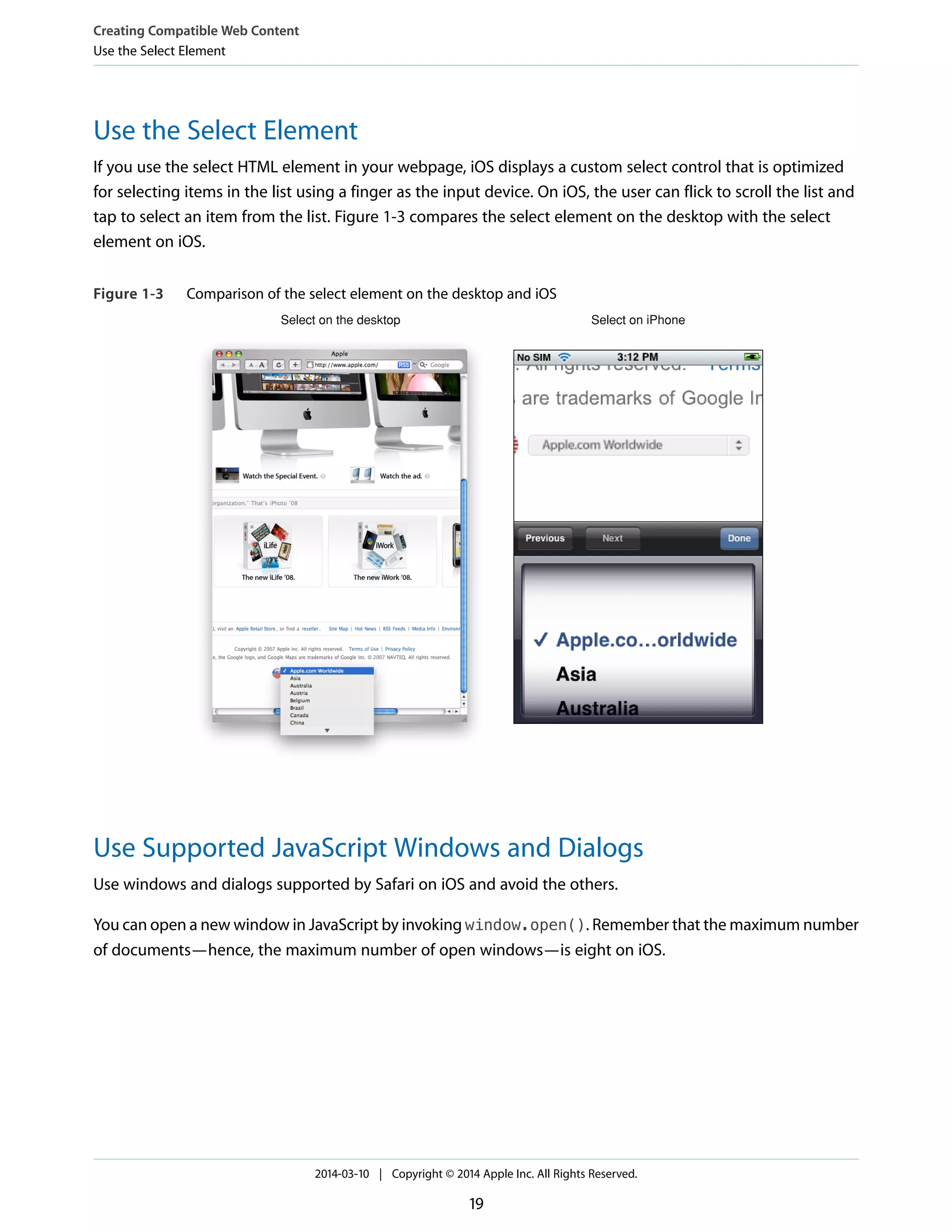 Use the Select Element
If you use the select HTML element in your webpage, iOS displays a custom select control that is optimized
for selecting items in the list using a finger as the input device. On iOS, the user can flick to scroll the list and
tap to select an item from the list. Figure 1-3 compares the select element on the desktop with the select
element on iOS.
Figure 1-3 Comparison of the select element on the desktop and iOS
Select on the desktop Select on iPhone
Use Supported JavaScript Windows and Dialogs
Use windows and dialogs supported by Safari on iOS and avoid the others.
You can open a new window in JavaScript by invoking window.open(). Remember that the maximum number
of documents—hence, the maximum number of open windows—is eight on iOS.
Creating Compatible Web Content
Use the Select Element
2014-03-10 | Copyright © 2014 Apple Inc. All Rights Reserved.
19
 