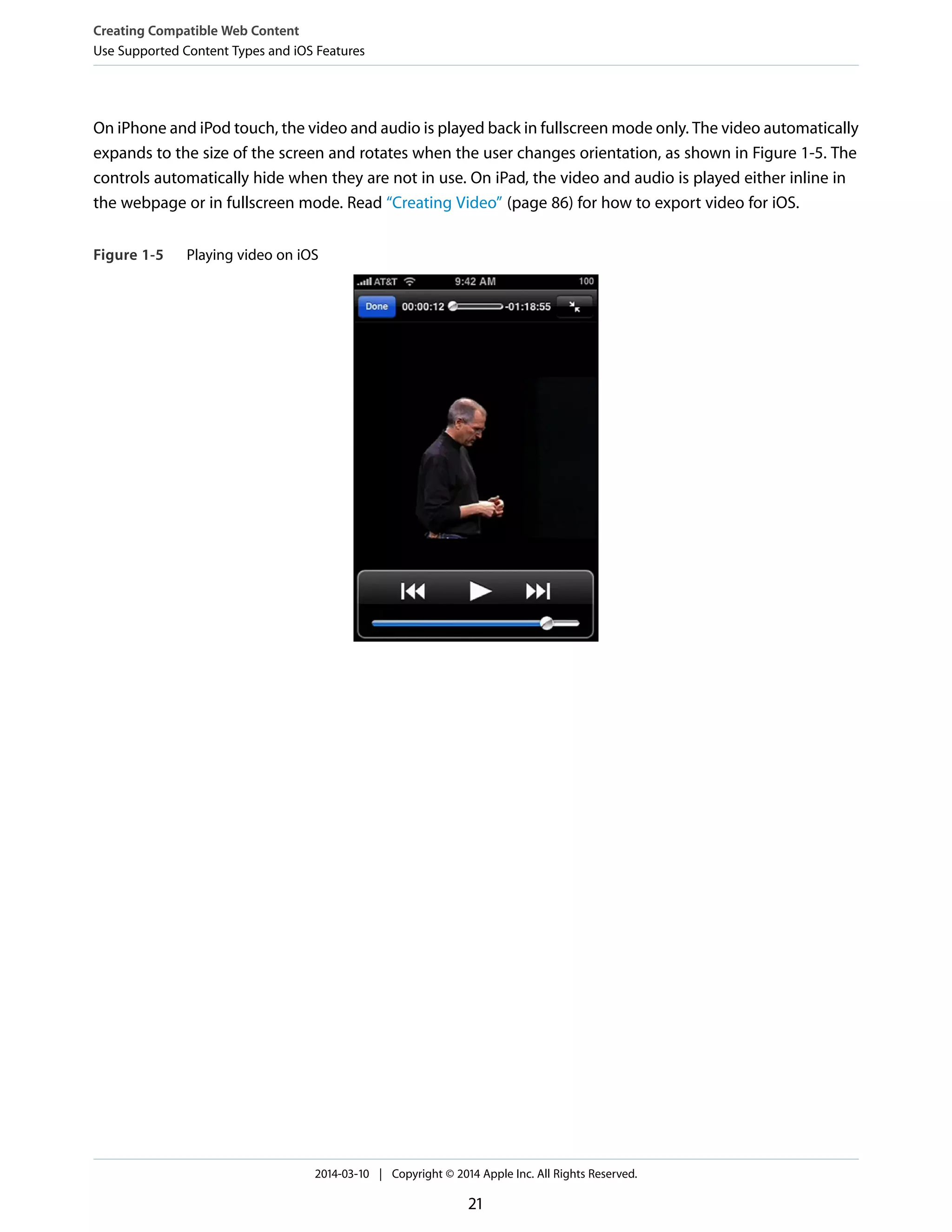 On iPhone and iPod touch, the video and audio is played back in fullscreen mode only. The video automatically
expands to the size of the screen and rotates when the user changes orientation, as shown in Figure 1-5. The
controls automatically hide when they are not in use. On iPad, the video and audio is played either inline in
the webpage or in fullscreen mode. Read “Creating Video” (page 86) for how to export video for iOS.
Figure 1-5 Playing video on iOS
Creating Compatible Web Content
Use Supported Content Types and iOS Features
2014-03-10 | Copyright © 2014 Apple Inc. All Rights Reserved.
21
 