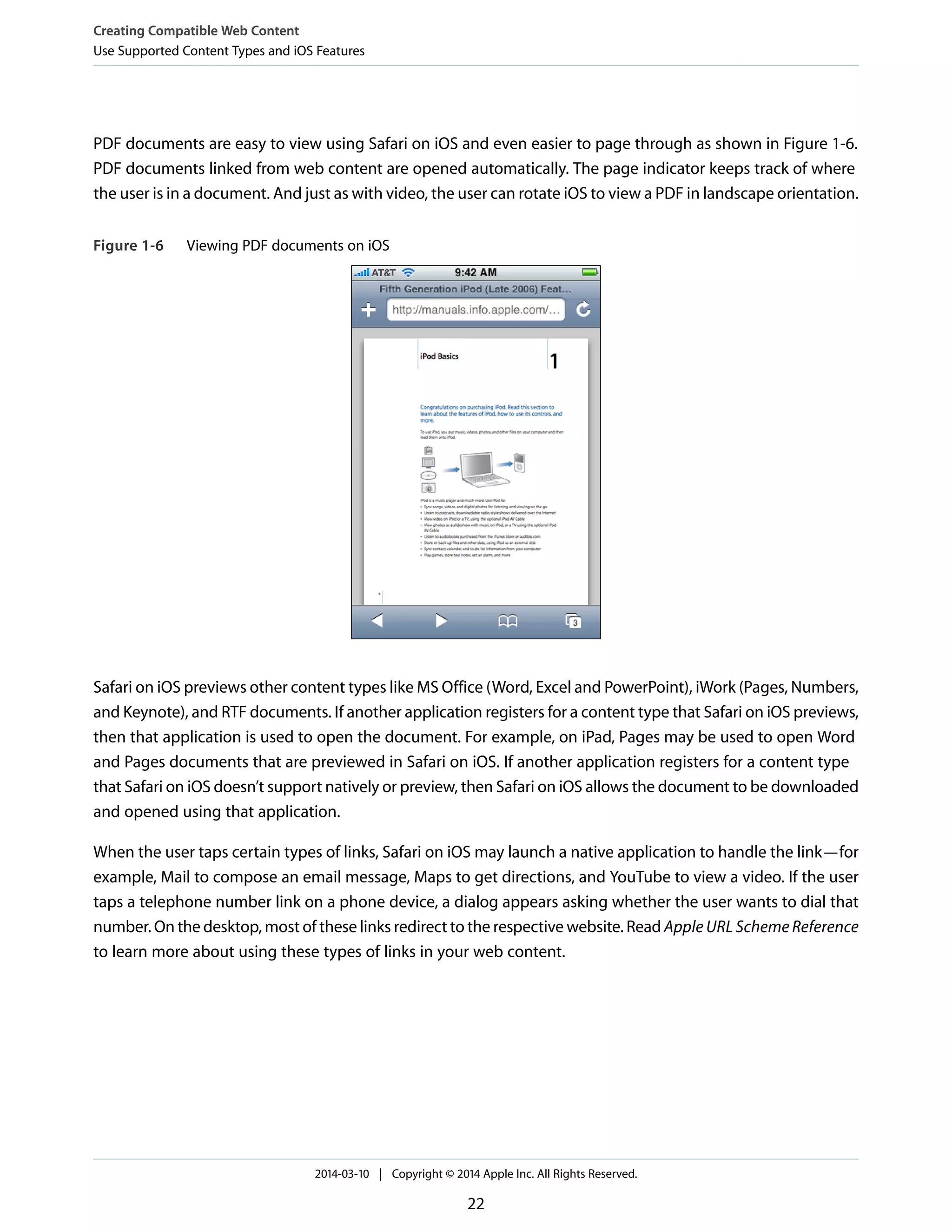 PDF documents are easy to view using Safari on iOS and even easier to page through as shown in Figure 1-6.
PDF documents linked from web content are opened automatically. The page indicator keeps track of where
the user is in a document. And just as with video, the user can rotate iOS to view a PDF in landscape orientation.
Figure 1-6 Viewing PDF documents on iOS
Safari on iOS previews other content types like MS Office (Word, Excel and PowerPoint), iWork (Pages, Numbers,
and Keynote), and RTF documents. If another application registers for a content type that Safari on iOS previews,
then that application is used to open the document. For example, on iPad, Pages may be used to open Word
and Pages documents that are previewed in Safari on iOS. If another application registers for a content type
that Safari on iOS doesn’t support natively or preview, then Safari on iOS allows the document to be downloaded
and opened using that application.
When the user taps certain types of links, Safari on iOS may launch a native application to handle the link—for
example, Mail to compose an email message, Maps to get directions, and YouTube to view a video. If the user
taps a telephone number link on a phone device, a dialog appears asking whether the user wants to dial that
number. On the desktop, most of these links redirect to the respective website. Read Apple URL Scheme Reference
to learn more about using these types of links in your web content.
Creating Compatible Web Content
Use Supported Content Types and iOS Features
2014-03-10 | Copyright © 2014 Apple Inc. All Rights Reserved.
22
 