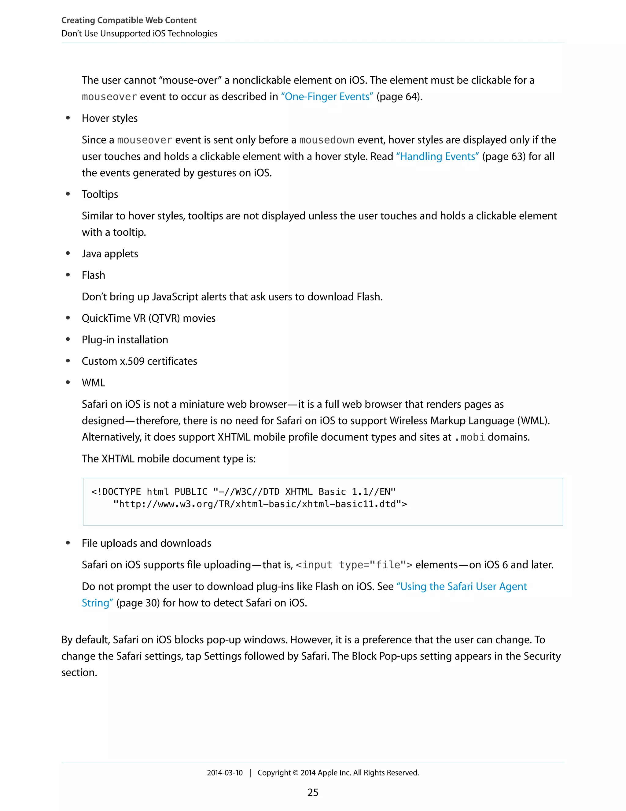 The user cannot “mouse-over” a nonclickable element on iOS. The element must be clickable for a
mouseover event to occur as described in “One-Finger Events” (page 64).
● Hover styles
Since a mouseover event is sent only before a mousedown event, hover styles are displayed only if the
user touches and holds a clickable element with a hover style. Read “Handling Events” (page 63) for all
the events generated by gestures on iOS.
● Tooltips
Similar to hover styles, tooltips are not displayed unless the user touches and holds a clickable element
with a tooltip.
● Java applets
● Flash
Don’t bring up JavaScript alerts that ask users to download Flash.
● QuickTime VR (QTVR) movies
● Plug-in installation
● Custom x.509 certificates
● WML
Safari on iOS is not a miniature web browser—it is a full web browser that renders pages as
designed—therefore, there is no need for Safari on iOS to support Wireless Markup Language (WML).
Alternatively, it does support XHTML mobile profile document types and sites at .mobi domains.
The XHTML mobile document type is:
<!DOCTYPE html PUBLIC "-//W3C//DTD XHTML Basic 1.1//EN"
"http://www.w3.org/TR/xhtml-basic/xhtml-basic11.dtd">
● File uploads and downloads
Safari on iOS supports file uploading—that is, <input type="file"> elements—on iOS 6 and later.
Do not prompt the user to download plug-ins like Flash on iOS. See “Using the Safari User Agent
String” (page 30) for how to detect Safari on iOS.
By default, Safari on iOS blocks pop-up windows. However, it is a preference that the user can change. To
change the Safari settings, tap Settings followed by Safari. The Block Pop-ups setting appears in the Security
section.
Creating Compatible Web Content
Don’t Use Unsupported iOS Technologies
2014-03-10 | Copyright © 2014 Apple Inc. All Rights Reserved.
25
 