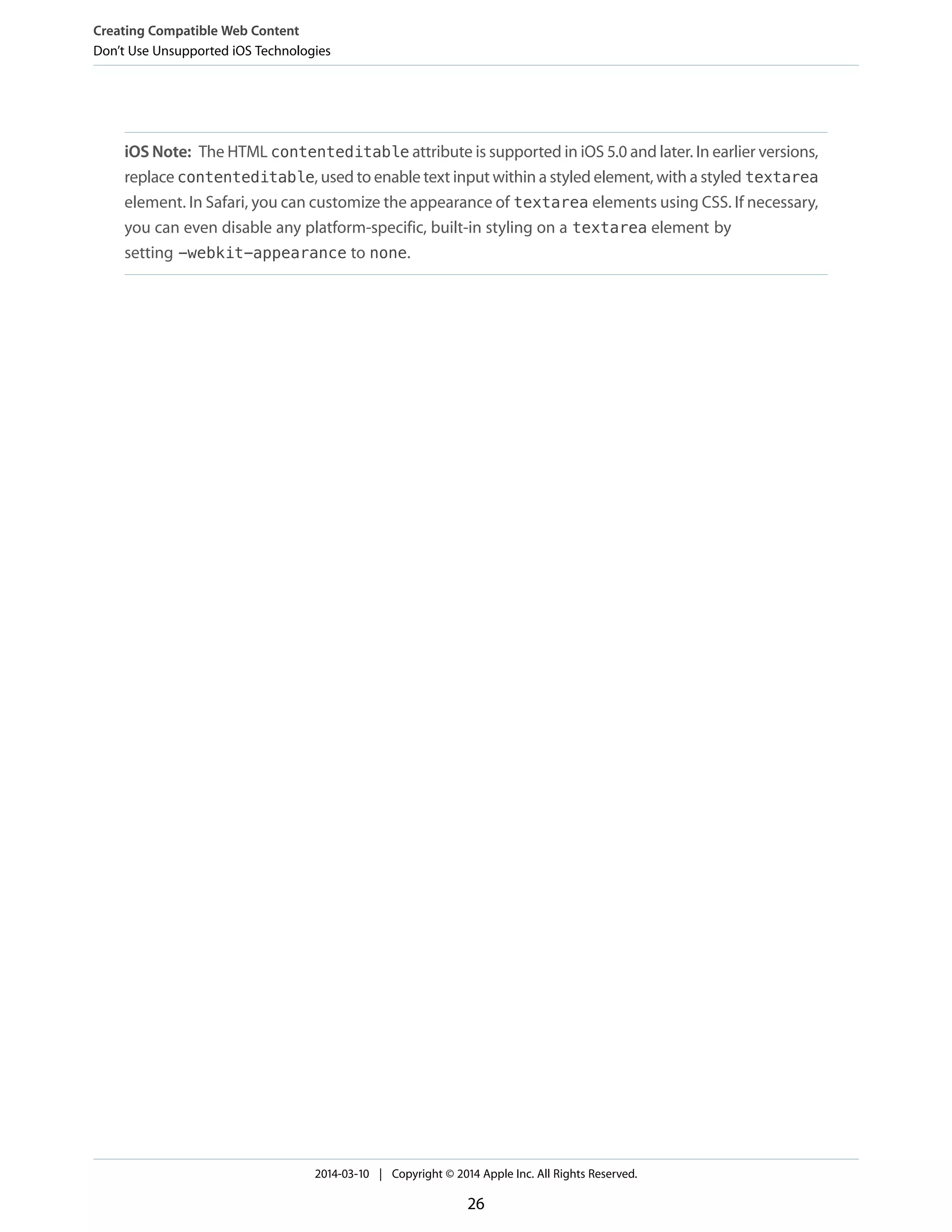 iOS Note: The HTML contenteditable attribute is supported in iOS 5.0 and later. In earlier versions,
replace contenteditable, used to enable text input within a styled element, with a styled textarea
element. In Safari, you can customize the appearance of textarea elements using CSS. If necessary,
you can even disable any platform-specific, built-in styling on a textarea element by
setting -webkit-appearance to none.
Creating Compatible Web Content
Don’t Use Unsupported iOS Technologies
2014-03-10 | Copyright © 2014 Apple Inc. All Rights Reserved.
26
 