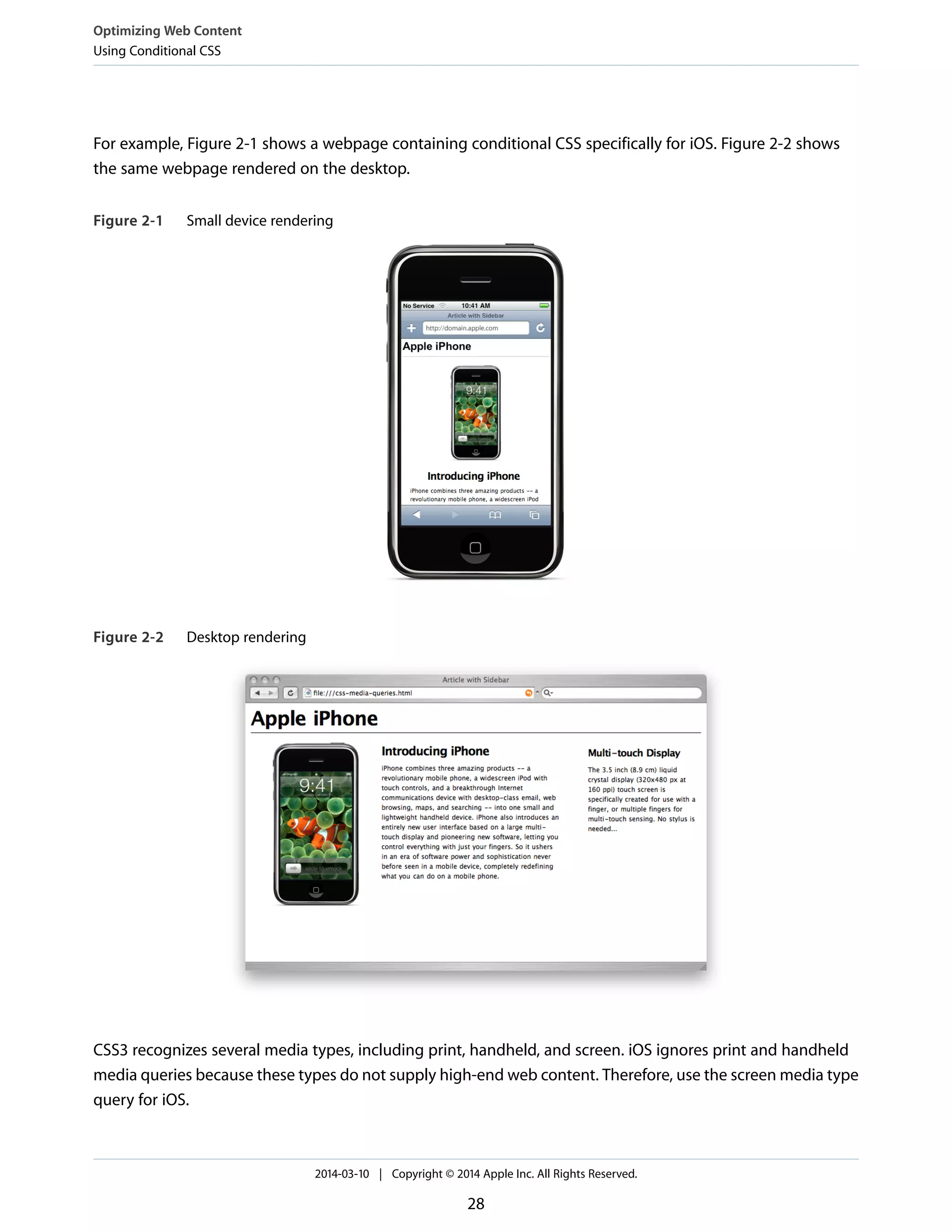 For example, Figure 2-1 shows a webpage containing conditional CSS specifically for iOS. Figure 2-2 shows
the same webpage rendered on the desktop.
Figure 2-1 Small device rendering
Figure 2-2 Desktop rendering
CSS3 recognizes several media types, including print, handheld, and screen. iOS ignores print and handheld
media queries because these types do not supply high-end web content. Therefore, use the screen media type
query for iOS.
Optimizing Web Content
Using Conditional CSS
2014-03-10 | Copyright © 2014 Apple Inc. All Rights Reserved.
28
 