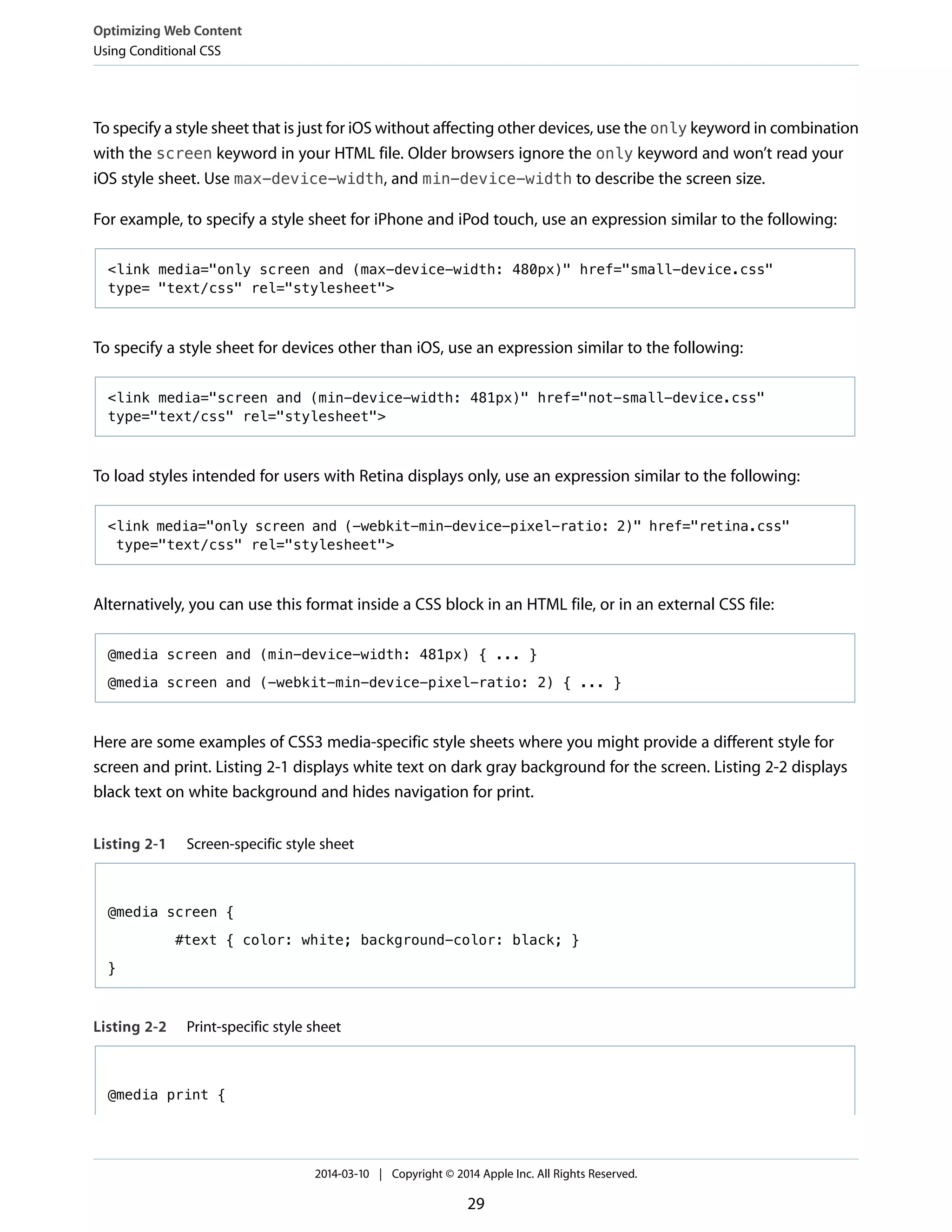 To specify a style sheet that is just for iOS without affecting other devices, use the only keyword in combination
with the screen keyword in your HTML file. Older browsers ignore the only keyword and won’t read your
iOS style sheet. Use max-device-width, and min-device-width to describe the screen size.
For example, to specify a style sheet for iPhone and iPod touch, use an expression similar to the following:
<link media="only screen and (max-device-width: 480px)" href="small-device.css"
type= "text/css" rel="stylesheet">
To specify a style sheet for devices other than iOS, use an expression similar to the following:
<link media="screen and (min-device-width: 481px)" href="not-small-device.css"
type="text/css" rel="stylesheet">
To load styles intended for users with Retina displays only, use an expression similar to the following:
<link media="only screen and (-webkit-min-device-pixel-ratio: 2)" href="retina.css"
type="text/css" rel="stylesheet">
Alternatively, you can use this format inside a CSS block in an HTML file, or in an external CSS file:
@media screen and (min-device-width: 481px) { ... }
@media screen and (-webkit-min-device-pixel-ratio: 2) { ... }
Here are some examples of CSS3 media-specific style sheets where you might provide a different style for
screen and print. Listing 2-1 displays white text on dark gray background for the screen. Listing 2-2 displays
black text on white background and hides navigation for print.
Listing 2-1 Screen-specific style sheet
@media screen {
#text { color: white; background-color: black; }
}
Listing 2-2 Print-specific style sheet
@media print {
Optimizing Web Content
Using Conditional CSS
2014-03-10 | Copyright © 2014 Apple Inc. All Rights Reserved.
29
 