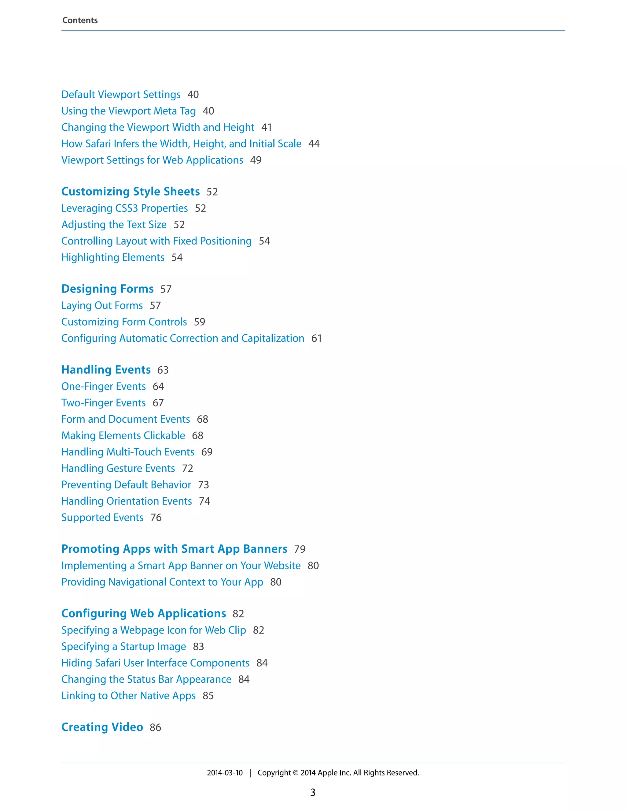 Default Viewport Settings 40
Using the Viewport Meta Tag 40
Changing the Viewport Width and Height 41
How Safari Infers the Width, Height, and Initial Scale 44
Viewport Settings for Web Applications 49
Customizing Style Sheets 52
Leveraging CSS3 Properties 52
Adjusting the Text Size 52
Controlling Layout with Fixed Positioning 54
Highlighting Elements 54
Designing Forms 57
Laying Out Forms 57
Customizing Form Controls 59
Configuring Automatic Correction and Capitalization 61
Handling Events 63
One-Finger Events 64
Two-Finger Events 67
Form and Document Events 68
Making Elements Clickable 68
Handling Multi-Touch Events 69
Handling Gesture Events 72
Preventing Default Behavior 73
Handling Orientation Events 74
Supported Events 76
Promoting Apps with Smart App Banners 79
Implementing a Smart App Banner on Your Website 80
Providing Navigational Context to Your App 80
Configuring Web Applications 82
Specifying a Webpage Icon for Web Clip 82
Specifying a Startup Image 83
Hiding Safari User Interface Components 84
Changing the Status Bar Appearance 84
Linking to Other Native Apps 85
Creating Video 86
2014-03-10 | Copyright © 2014 Apple Inc. All Rights Reserved.
3
Contents
 