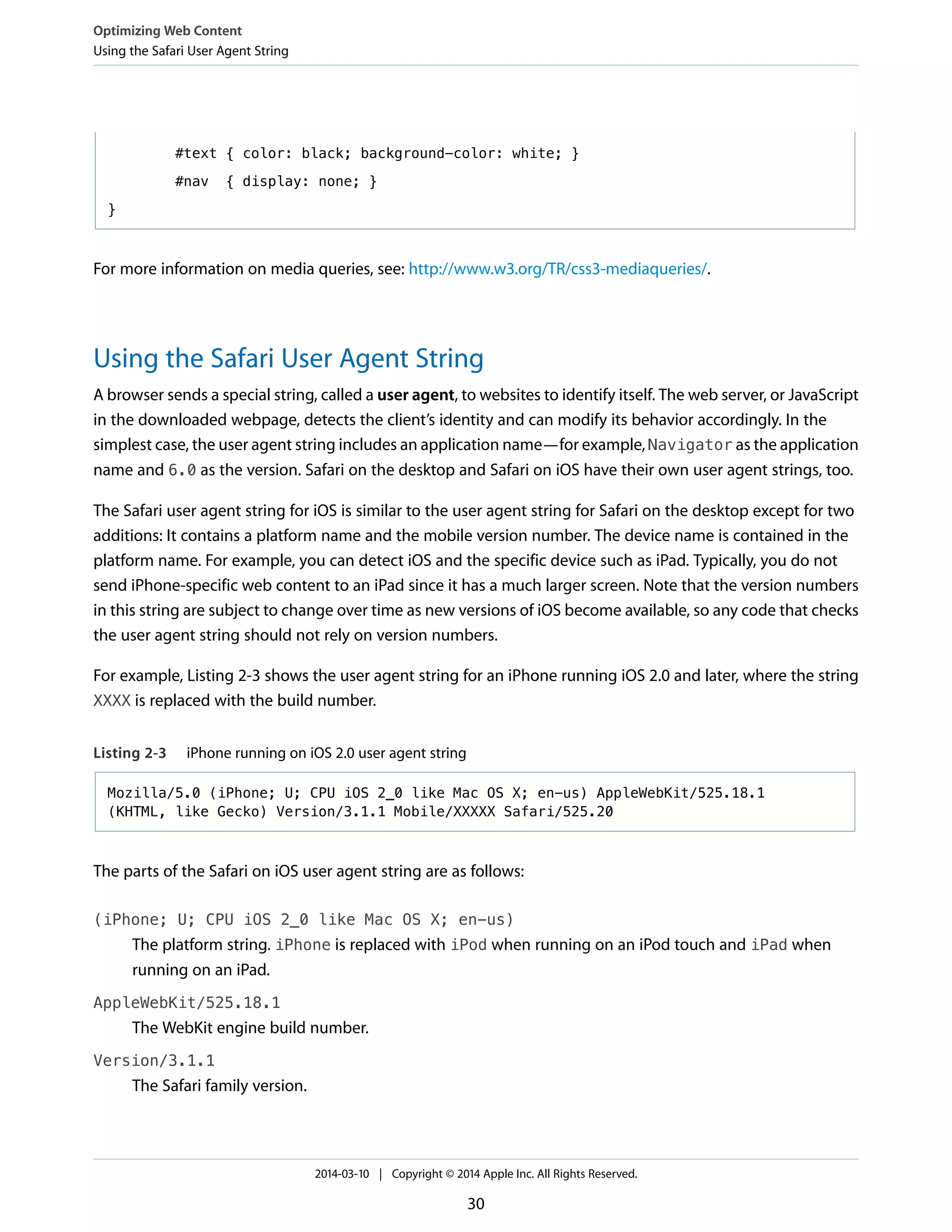 #text { color: black; background-color: white; }
#nav { display: none; }
}
For more information on media queries, see: http://www.w3.org/TR/css3-mediaqueries/.
Using the Safari User Agent String
A browser sends a special string, called a user agent, to websites to identify itself. The web server, or JavaScript
in the downloaded webpage, detects the client’s identity and can modify its behavior accordingly. In the
simplest case, the user agent string includes an application name—for example, Navigator as the application
name and 6.0 as the version. Safari on the desktop and Safari on iOS have their own user agent strings, too.
The Safari user agent string for iOS is similar to the user agent string for Safari on the desktop except for two
additions: It contains a platform name and the mobile version number. The device name is contained in the
platform name. For example, you can detect iOS and the specific device such as iPad. Typically, you do not
send iPhone-specific web content to an iPad since it has a much larger screen. Note that the version numbers
in this string are subject to change over time as new versions of iOS become available, so any code that checks
the user agent string should not rely on version numbers.
For example, Listing 2-3 shows the user agent string for an iPhone running iOS 2.0 and later, where the string
XXXX is replaced with the build number.
Listing 2-3 iPhone running on iOS 2.0 user agent string
Mozilla/5.0 (iPhone; U; CPU iOS 2_0 like Mac OS X; en-us) AppleWebKit/525.18.1
(KHTML, like Gecko) Version/3.1.1 Mobile/XXXXX Safari/525.20
The parts of the Safari on iOS user agent string are as follows:
(iPhone; U; CPU iOS 2_0 like Mac OS X; en-us)
The platform string. iPhone is replaced with iPod when running on an iPod touch and iPad when
running on an iPad.
AppleWebKit/525.18.1
The WebKit engine build number.
Version/3.1.1
The Safari family version.
Optimizing Web Content
Using the Safari User Agent String
2014-03-10 | Copyright © 2014 Apple Inc. All Rights Reserved.
30
 