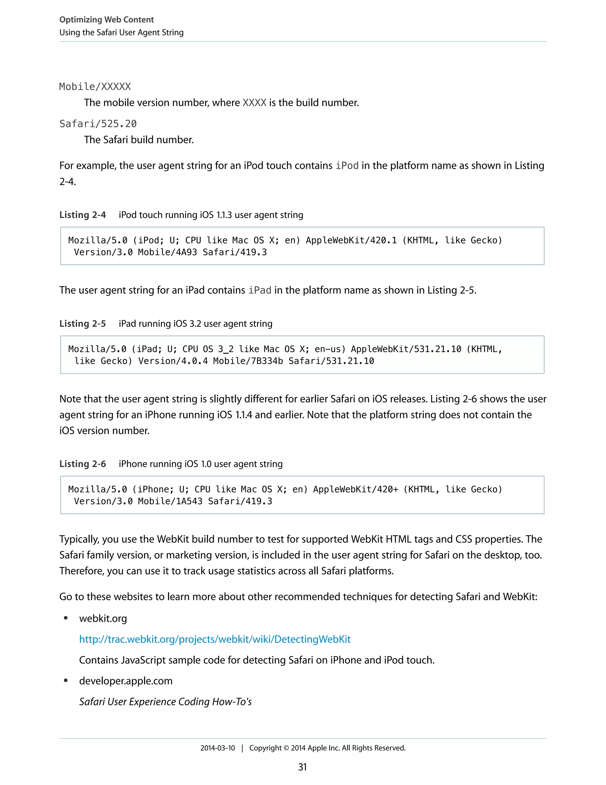 Mobile/XXXXX
The mobile version number, where XXXX is the build number.
Safari/525.20
The Safari build number.
For example, the user agent string for an iPod touch contains iPod in the platform name as shown in Listing
2-4.
Listing 2-4 iPod touch running iOS 1.1.3 user agent string
Mozilla/5.0 (iPod; U; CPU like Mac OS X; en) AppleWebKit/420.1 (KHTML, like Gecko)
Version/3.0 Mobile/4A93 Safari/419.3
The user agent string for an iPad contains iPad in the platform name as shown in Listing 2-5.
Listing 2-5 iPad running iOS 3.2 user agent string
Mozilla/5.0 (iPad; U; CPU OS 3_2 like Mac OS X; en-us) AppleWebKit/531.21.10 (KHTML,
like Gecko) Version/4.0.4 Mobile/7B334b Safari/531.21.10
Note that the user agent string is slightly different for earlier Safari on iOS releases. Listing 2-6 shows the user
agent string for an iPhone running iOS 1.1.4 and earlier. Note that the platform string does not contain the
iOS version number.
Listing 2-6 iPhone running iOS 1.0 user agent string
Mozilla/5.0 (iPhone; U; CPU like Mac OS X; en) AppleWebKit/420+ (KHTML, like Gecko)
Version/3.0 Mobile/1A543 Safari/419.3
Typically, you use the WebKit build number to test for supported WebKit HTML tags and CSS properties. The
Safari family version, or marketing version, is included in the user agent string for Safari on the desktop, too.
Therefore, you can use it to track usage statistics across all Safari platforms.
Go to these websites to learn more about other recommended techniques for detecting Safari and WebKit:
● webkit.org
http://trac.webkit.org/projects/webkit/wiki/DetectingWebKit
Contains JavaScript sample code for detecting Safari on iPhone and iPod touch.
● developer.apple.com
Safari User Experience Coding How-To's
Optimizing Web Content
Using the Safari User Agent String
2014-03-10 | Copyright © 2014 Apple Inc. All Rights Reserved.
31
 