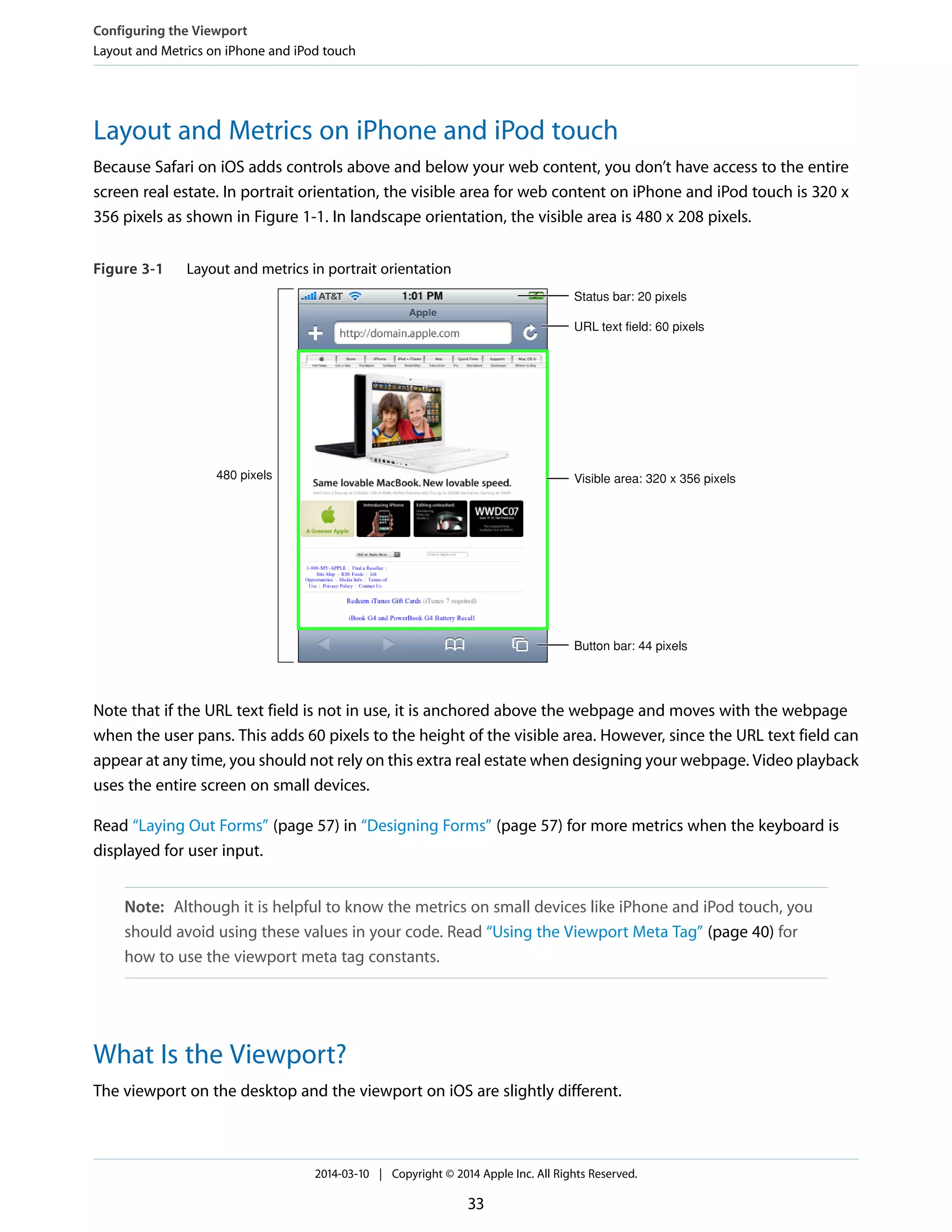 Layout and Metrics on iPhone and iPod touch
Because Safari on iOS adds controls above and below your web content, you don’t have access to the entire
screen real estate. In portrait orientation, the visible area for web content on iPhone and iPod touch is 320 x
356 pixels as shown in Figure 1-1. In landscape orientation, the visible area is 480 x 208 pixels.
Figure 3-1 Layout and metrics in portrait orientation
480 pixels
Status bar: 20 pixels
URL text field: 60 pixels
Visible area: 320 x 356 pixels
Button bar: 44 pixels
Note that if the URL text field is not in use, it is anchored above the webpage and moves with the webpage
when the user pans. This adds 60 pixels to the height of the visible area. However, since the URL text field can
appear at any time, you should not rely on this extra real estate when designing your webpage. Video playback
uses the entire screen on small devices.
Read “Laying Out Forms” (page 57) in “Designing Forms” (page 57) for more metrics when the keyboard is
displayed for user input.
Note: Although it is helpful to know the metrics on small devices like iPhone and iPod touch, you
should avoid using these values in your code. Read “Using the Viewport Meta Tag” (page 40) for
how to use the viewport meta tag constants.
What Is the Viewport?
The viewport on the desktop and the viewport on iOS are slightly different.
Configuring the Viewport
Layout and Metrics on iPhone and iPod touch
2014-03-10 | Copyright © 2014 Apple Inc. All Rights Reserved.
33
 