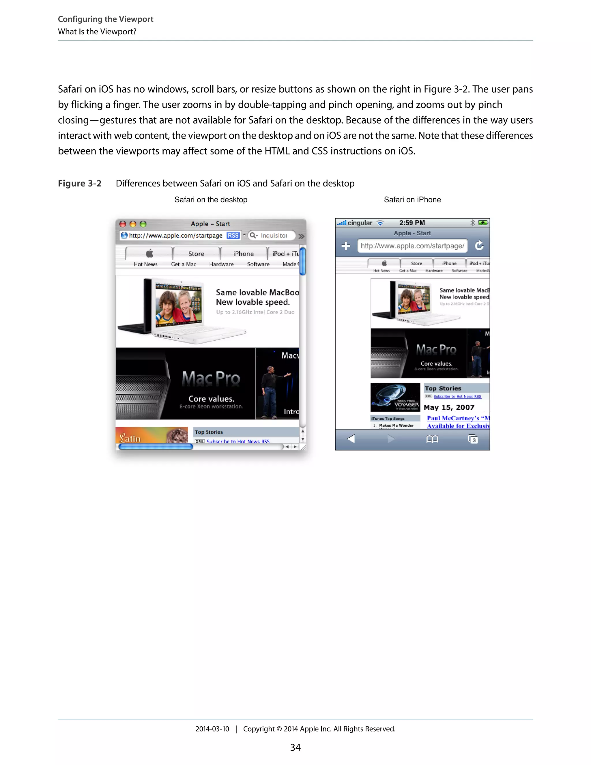 Safari on iOS has no windows, scroll bars, or resize buttons as shown on the right in Figure 3-2. The user pans
by flicking a finger. The user zooms in by double-tapping and pinch opening, and zooms out by pinch
closing—gestures that are not available for Safari on the desktop. Because of the differences in the way users
interact with web content, the viewport on the desktop and on iOS are not the same. Note that these differences
between the viewports may affect some of the HTML and CSS instructions on iOS.
Figure 3-2 Differences between Safari on iOS and Safari on the desktop
Safari on the desktop Safari on iPhone
Configuring the Viewport
What Is the Viewport?
2014-03-10 | Copyright © 2014 Apple Inc. All Rights Reserved.
34
 