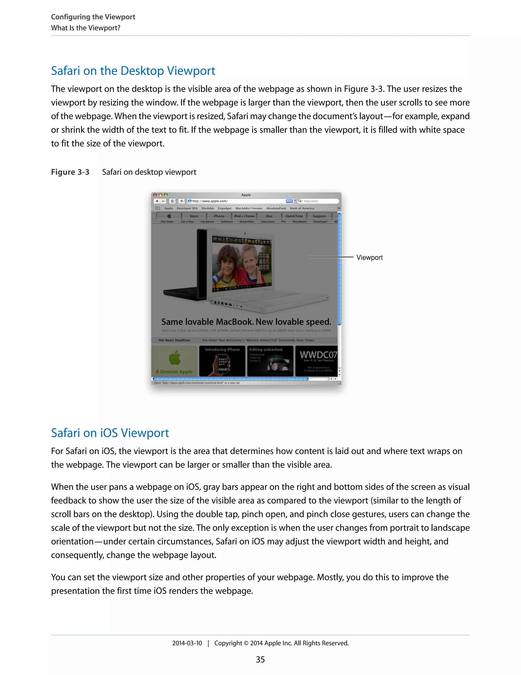 Safari on the Desktop Viewport
The viewport on the desktop is the visible area of the webpage as shown in Figure 3-3. The user resizes the
viewport by resizing the window. If the webpage is larger than the viewport, then the user scrolls to see more
of the webpage. When the viewport is resized, Safari may change the document’s layout—for example, expand
or shrink the width of the text to fit. If the webpage is smaller than the viewport, it is filled with white space
to fit the size of the viewport.
Figure 3-3 Safari on desktop viewport
Viewport
Safari on iOS Viewport
For Safari on iOS, the viewport is the area that determines how content is laid out and where text wraps on
the webpage. The viewport can be larger or smaller than the visible area.
When the user pans a webpage on iOS, gray bars appear on the right and bottom sides of the screen as visual
feedback to show the user the size of the visible area as compared to the viewport (similar to the length of
scroll bars on the desktop). Using the double tap, pinch open, and pinch close gestures, users can change the
scale of the viewport but not the size. The only exception is when the user changes from portrait to landscape
orientation—under certain circumstances, Safari on iOS may adjust the viewport width and height, and
consequently, change the webpage layout.
You can set the viewport size and other properties of your webpage. Mostly, you do this to improve the
presentation the first time iOS renders the webpage.
Configuring the Viewport
What Is the Viewport?
2014-03-10 | Copyright © 2014 Apple Inc. All Rights Reserved.
35
 