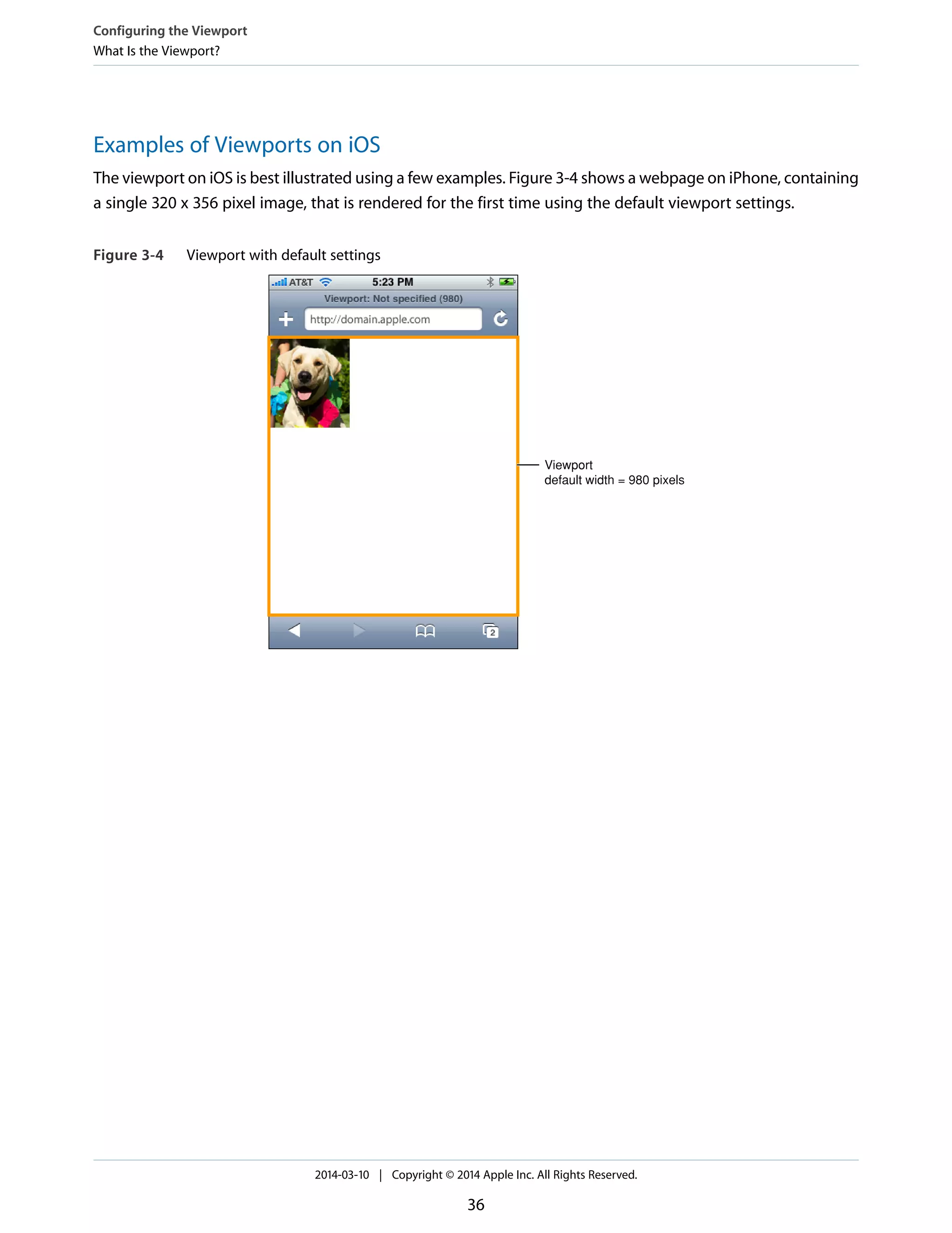 Examples of Viewports on iOS
The viewport on iOS is best illustrated using a few examples. Figure 3-4 shows a webpage on iPhone, containing
a single 320 x 356 pixel image, that is rendered for the first time using the default viewport settings.
Figure 3-4 Viewport with default settings
Viewport
default width = 980 pixels
Configuring the Viewport
What Is the Viewport?
2014-03-10 | Copyright © 2014 Apple Inc. All Rights Reserved.
36
 