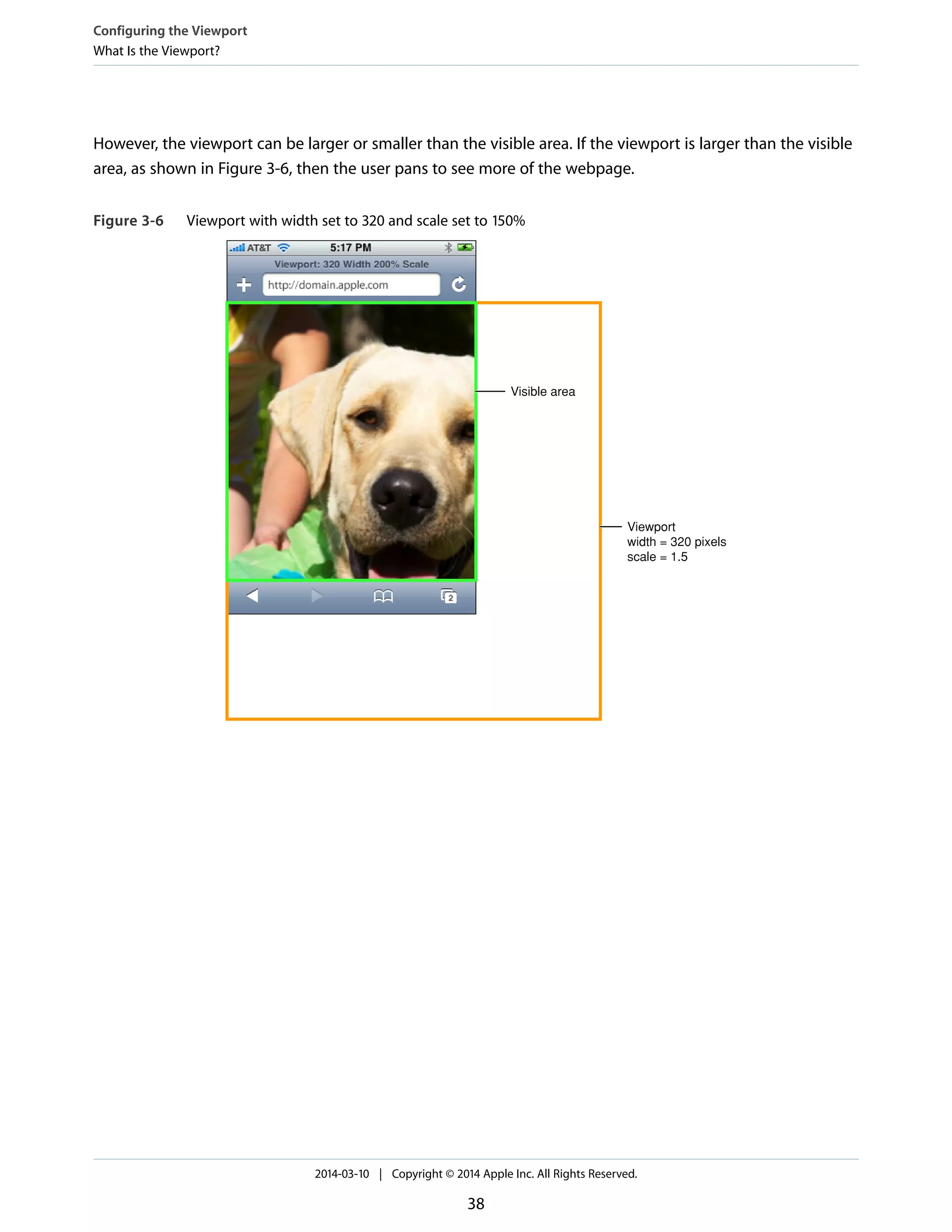 However, the viewport can be larger or smaller than the visible area. If the viewport is larger than the visible
area, as shown in Figure 3-6, then the user pans to see more of the webpage.
Figure 3-6 Viewport with width set to 320 and scale set to 150%
Viewport
width = 320 pixels
scale = 1.5
Visible area
Configuring the Viewport
What Is the Viewport?
2014-03-10 | Copyright © 2014 Apple Inc. All Rights Reserved.
38
 