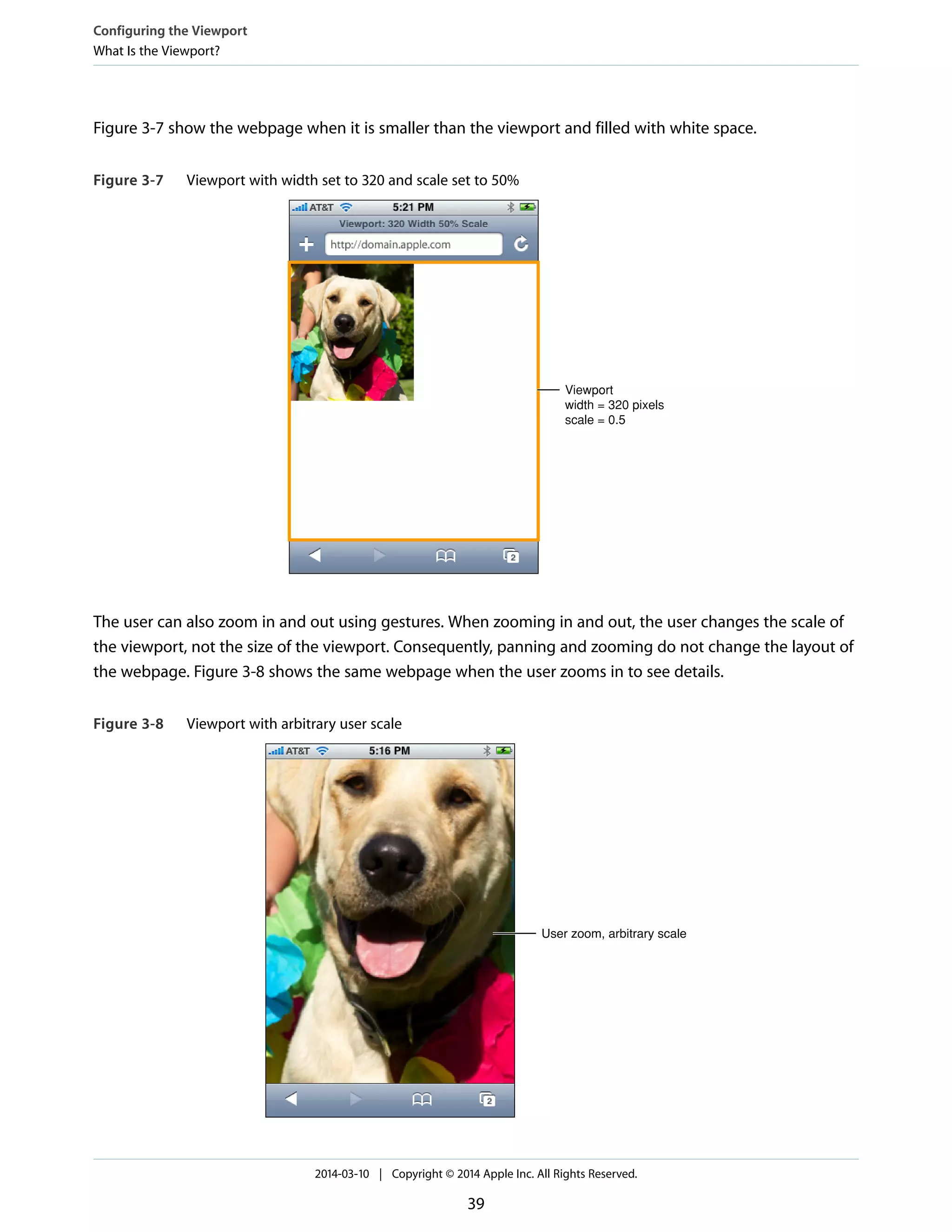 Figure 3-7 show the webpage when it is smaller than the viewport and filled with white space.
Figure 3-7 Viewport with width set to 320 and scale set to 50%
Viewport
width = 320 pixels
scale = 0.5
The user can also zoom in and out using gestures. When zooming in and out, the user changes the scale of
the viewport, not the size of the viewport. Consequently, panning and zooming do not change the layout of
the webpage. Figure 3-8 shows the same webpage when the user zooms in to see details.
Figure 3-8 Viewport with arbitrary user scale
User zoom, arbitrary scale
Configuring the Viewport
What Is the Viewport?
2014-03-10 | Copyright © 2014 Apple Inc. All Rights Reserved.
39
 