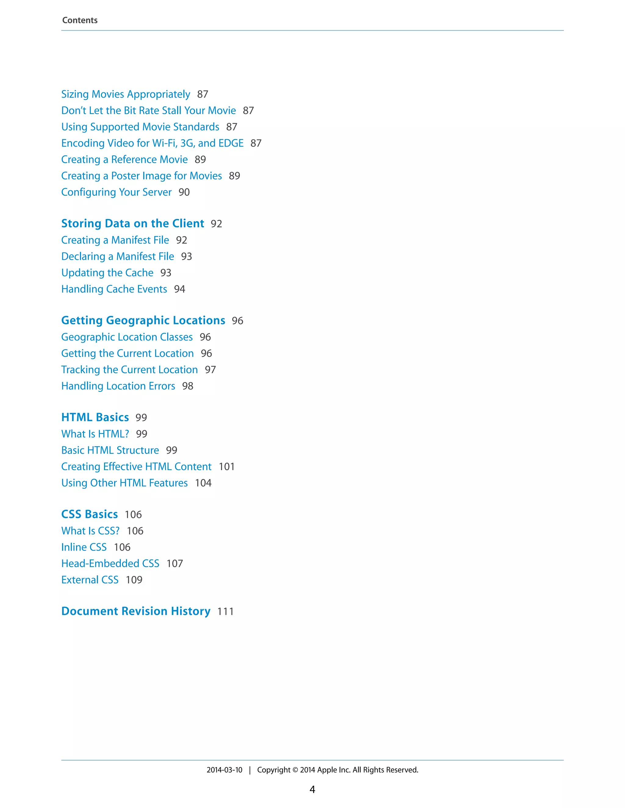 Sizing Movies Appropriately 87
Don’t Let the Bit Rate Stall Your Movie 87
Using Supported Movie Standards 87
Encoding Video for Wi-Fi, 3G, and EDGE 87
Creating a Reference Movie 89
Creating a Poster Image for Movies 89
Configuring Your Server 90
Storing Data on the Client 92
Creating a Manifest File 92
Declaring a Manifest File 93
Updating the Cache 93
Handling Cache Events 94
Getting Geographic Locations 96
Geographic Location Classes 96
Getting the Current Location 96
Tracking the Current Location 97
Handling Location Errors 98
HTML Basics 99
What Is HTML? 99
Basic HTML Structure 99
Creating Effective HTML Content 101
Using Other HTML Features 104
CSS Basics 106
What Is CSS? 106
Inline CSS 106
Head-Embedded CSS 107
External CSS 109
Document Revision History 111
2014-03-10 | Copyright © 2014 Apple Inc. All Rights Reserved.
4
Contents
 