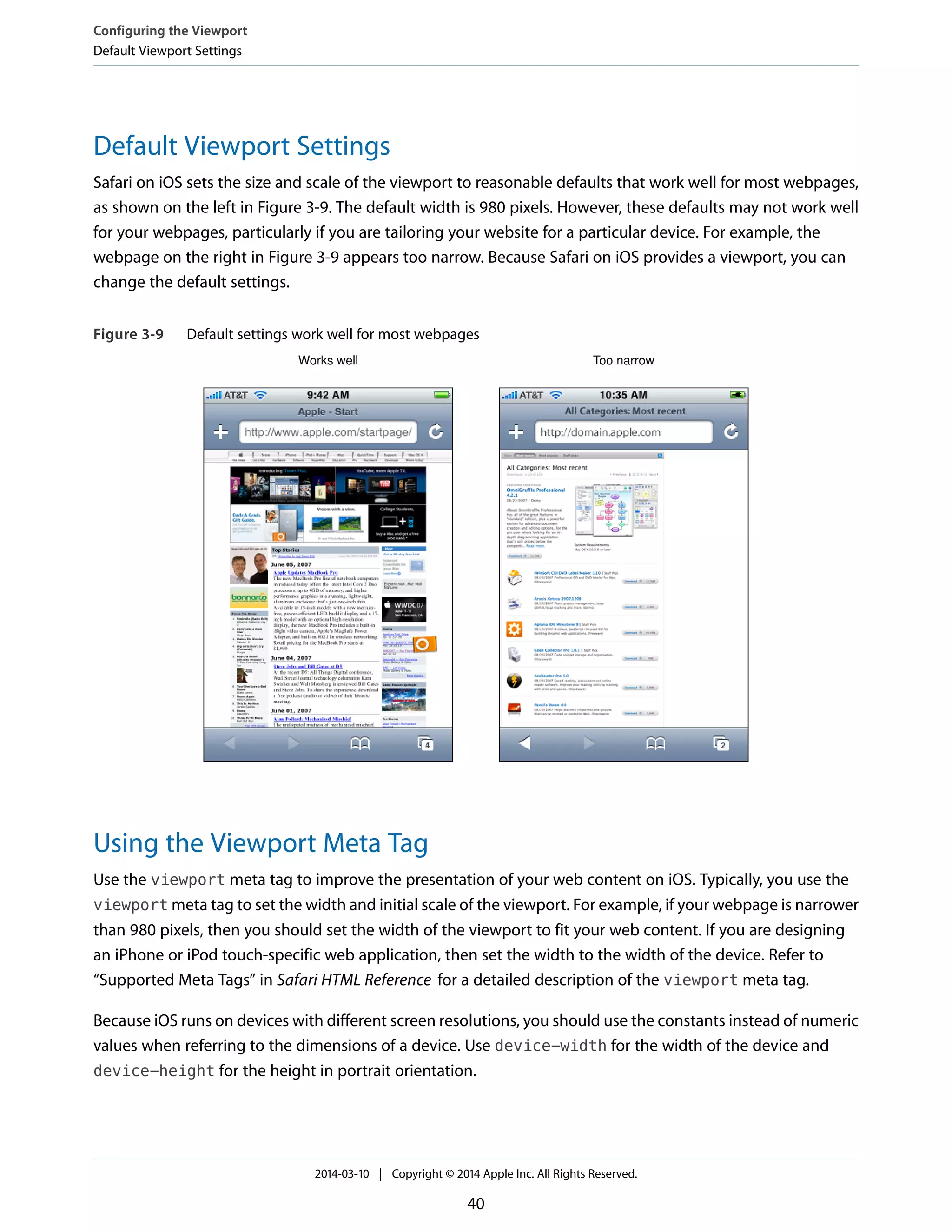 Default Viewport Settings
Safari on iOS sets the size and scale of the viewport to reasonable defaults that work well for most webpages,
as shown on the left in Figure 3-9. The default width is 980 pixels. However, these defaults may not work well
for your webpages, particularly if you are tailoring your website for a particular device. For example, the
webpage on the right in Figure 3-9 appears too narrow. Because Safari on iOS provides a viewport, you can
change the default settings.
Figure 3-9 Default settings work well for most webpages
Works well Too narrow
Using the Viewport Meta Tag
Use the viewport meta tag to improve the presentation of your web content on iOS. Typically, you use the
viewport meta tag to set the width and initial scale of the viewport. For example, if your webpage is narrower
than 980 pixels, then you should set the width of the viewport to fit your web content. If you are designing
an iPhone or iPod touch-specific web application, then set the width to the width of the device. Refer to
“Supported Meta Tags” in Safari HTML Reference for a detailed description of the viewport meta tag.
Because iOS runs on devices with different screen resolutions, you should use the constants instead of numeric
values when referring to the dimensions of a device. Use device-width for the width of the device and
device-height for the height in portrait orientation.
Configuring the Viewport
Default Viewport Settings
2014-03-10 | Copyright © 2014 Apple Inc. All Rights Reserved.
40
 