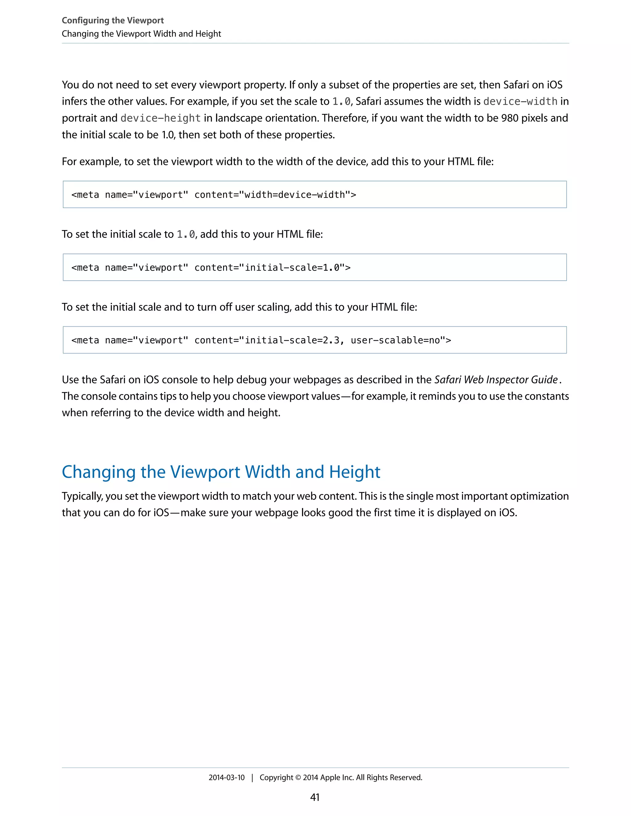 You do not need to set every viewport property. If only a subset of the properties are set, then Safari on iOS
infers the other values. For example, if you set the scale to 1.0, Safari assumes the width is device-width in
portrait and device-height in landscape orientation. Therefore, if you want the width to be 980 pixels and
the initial scale to be 1.0, then set both of these properties.
For example, to set the viewport width to the width of the device, add this to your HTML file:
<meta name="viewport" content="width=device-width">
To set the initial scale to 1.0, add this to your HTML file:
<meta name="viewport" content="initial-scale=1.0">
To set the initial scale and to turn off user scaling, add this to your HTML file:
<meta name="viewport" content="initial-scale=2.3, user-scalable=no">
Use the Safari on iOS console to help debug your webpages as described in the Safari Web Inspector Guide.
The console contains tips to help you choose viewport values—for example, it reminds you to use the constants
when referring to the device width and height.
Changing the Viewport Width and Height
Typically, you set the viewport width to match your web content. This is the single most important optimization
that you can do for iOS—make sure your webpage looks good the first time it is displayed on iOS.
Configuring the Viewport
Changing the Viewport Width and Height
2014-03-10 | Copyright © 2014 Apple Inc. All Rights Reserved.
41
 