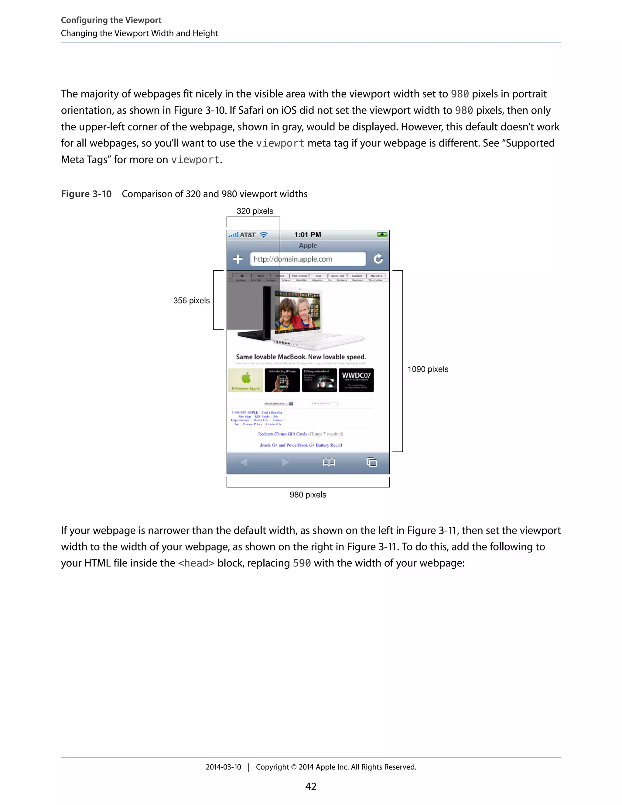 The majority of webpages fit nicely in the visible area with the viewport width set to 980 pixels in portrait
orientation, as shown in Figure 3-10. If Safari on iOS did not set the viewport width to 980 pixels, then only
the upper-left corner of the webpage, shown in gray, would be displayed. However, this default doesn’t work
for all webpages, so you’ll want to use the viewport meta tag if your webpage is different. See “Supported
Meta Tags” for more on viewport.
Figure 3-10 Comparison of 320 and 980 viewport widths
320 pixels
980 pixels
356 pixels
1090 pixels
If your webpage is narrower than the default width, as shown on the left in Figure 3-11, then set the viewport
width to the width of your webpage, as shown on the right in Figure 3-11. To do this, add the following to
your HTML file inside the <head> block, replacing 590 with the width of your webpage:
Configuring the Viewport
Changing the Viewport Width and Height
2014-03-10 | Copyright © 2014 Apple Inc. All Rights Reserved.
42
 
