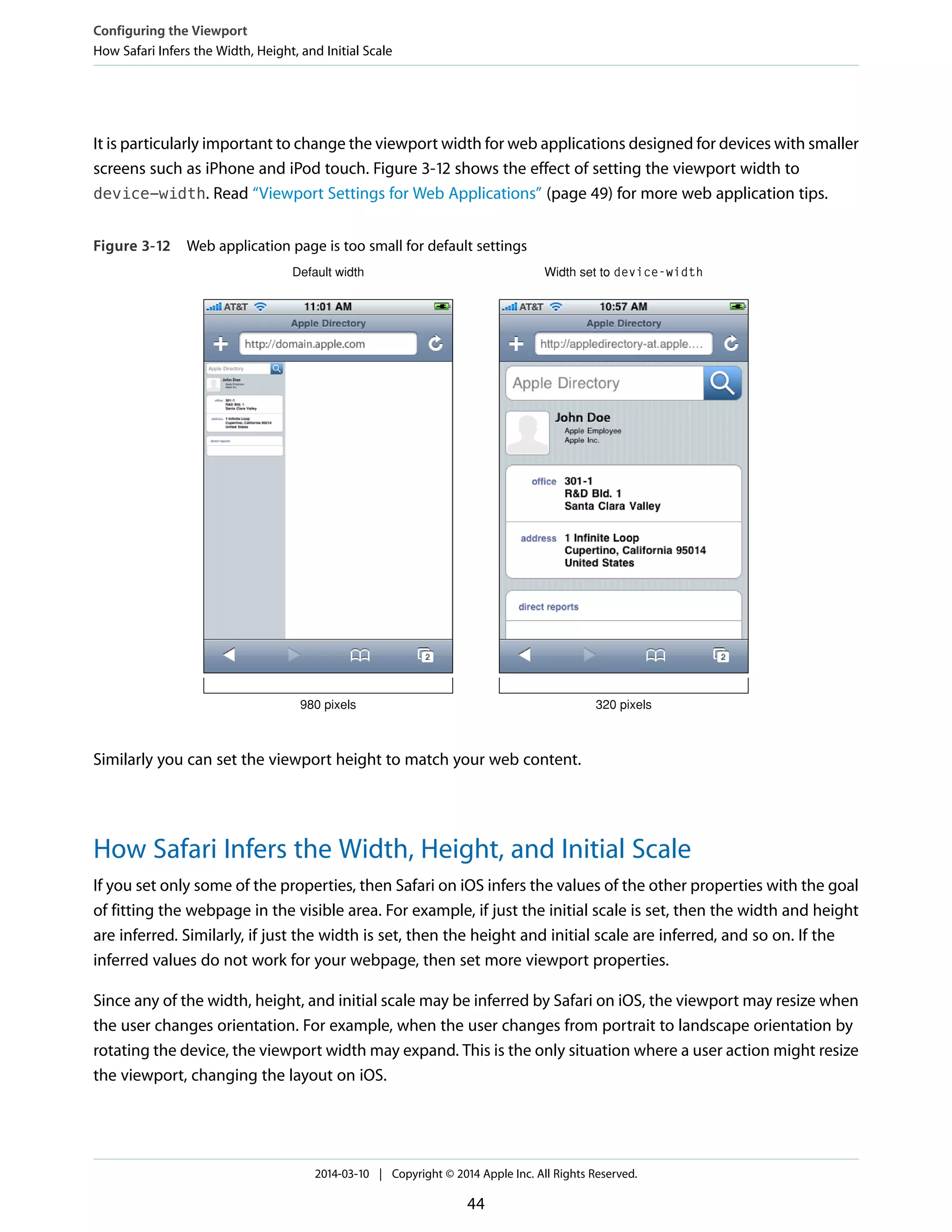 It is particularly important to change the viewport width for web applications designed for devices with smaller
screens such as iPhone and iPod touch. Figure 3-12 shows the effect of setting the viewport width to
device-width. Read “Viewport Settings for Web Applications” (page 49) for more web application tips.
Figure 3-12 Web application page is too small for default settings
Default width Width set to device-width
980 pixels 320 pixels
Similarly you can set the viewport height to match your web content.
How Safari Infers the Width, Height, and Initial Scale
If you set only some of the properties, then Safari on iOS infers the values of the other properties with the goal
of fitting the webpage in the visible area. For example, if just the initial scale is set, then the width and height
are inferred. Similarly, if just the width is set, then the height and initial scale are inferred, and so on. If the
inferred values do not work for your webpage, then set more viewport properties.
Since any of the width, height, and initial scale may be inferred by Safari on iOS, the viewport may resize when
the user changes orientation. For example, when the user changes from portrait to landscape orientation by
rotating the device, the viewport width may expand. This is the only situation where a user action might resize
the viewport, changing the layout on iOS.
Configuring the Viewport
How Safari Infers the Width, Height, and Initial Scale
2014-03-10 | Copyright © 2014 Apple Inc. All Rights Reserved.
44
 