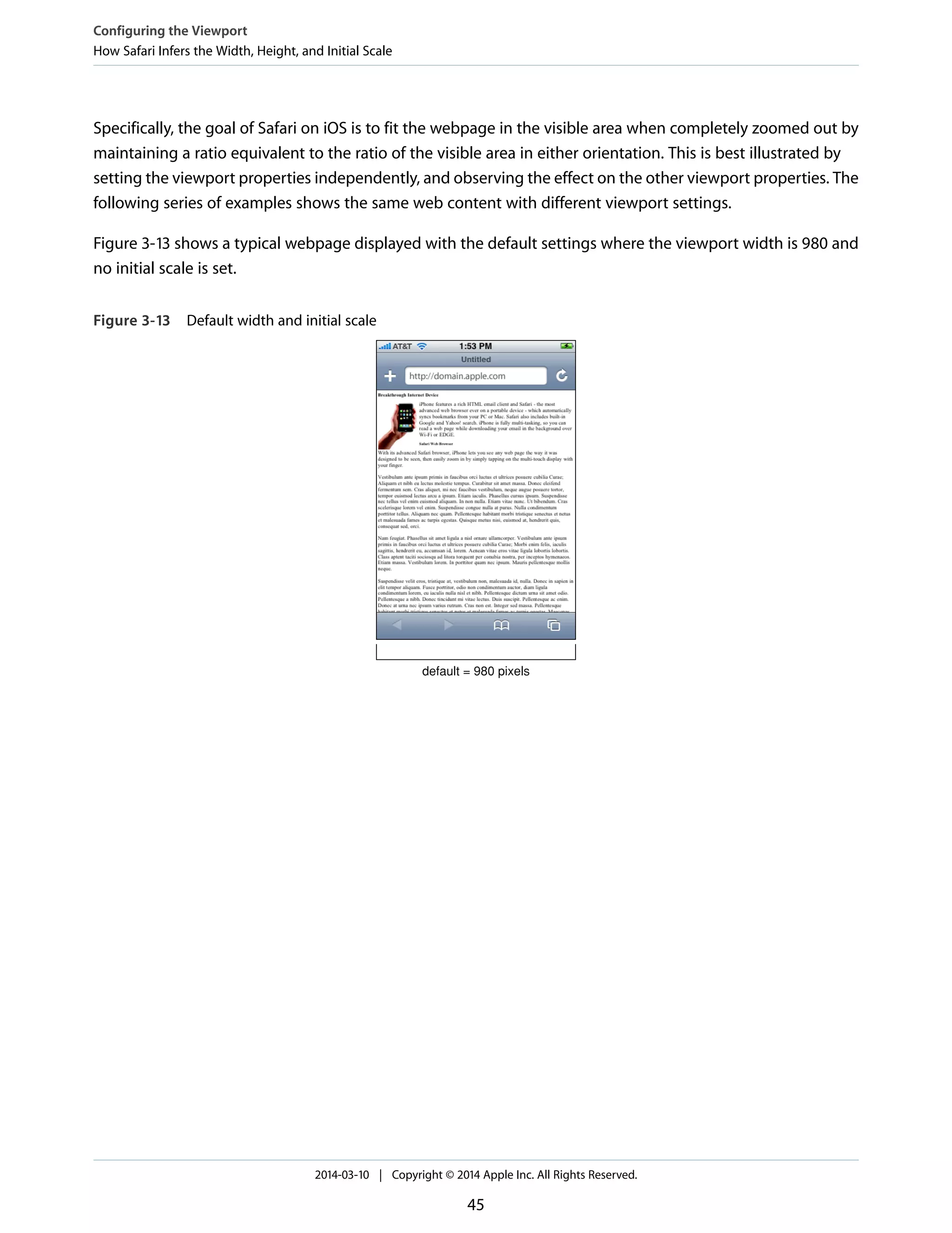 Specifically, the goal of Safari on iOS is to fit the webpage in the visible area when completely zoomed out by
maintaining a ratio equivalent to the ratio of the visible area in either orientation. This is best illustrated by
setting the viewport properties independently, and observing the effect on the other viewport properties. The
following series of examples shows the same web content with different viewport settings.
Figure 3-13 shows a typical webpage displayed with the default settings where the viewport width is 980 and
no initial scale is set.
Figure 3-13 Default width and initial scale
default = 980 pixels
Configuring the Viewport
How Safari Infers the Width, Height, and Initial Scale
2014-03-10 | Copyright © 2014 Apple Inc. All Rights Reserved.
45
 