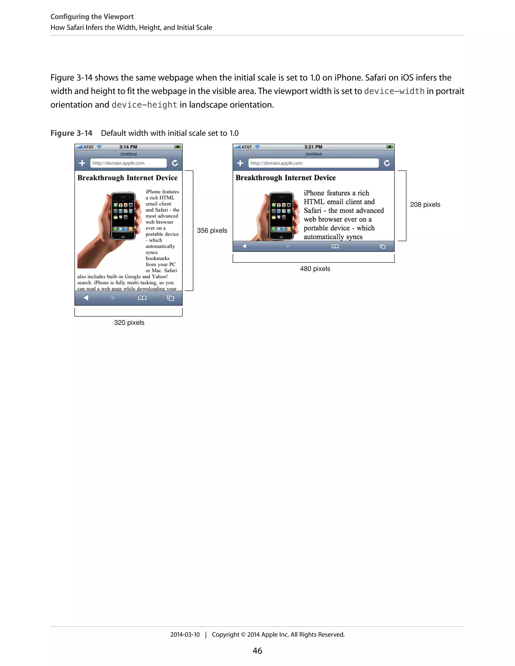 Figure 3-14 shows the same webpage when the initial scale is set to 1.0 on iPhone. Safari on iOS infers the
width and height to fit the webpage in the visible area. The viewport width is set to device-width in portrait
orientation and device-height in landscape orientation.
Figure 3-14 Default width with initial scale set to 1.0
320 pixels
356 pixels
480 pixels
208 pixels
Configuring the Viewport
How Safari Infers the Width, Height, and Initial Scale
2014-03-10 | Copyright © 2014 Apple Inc. All Rights Reserved.
46
 