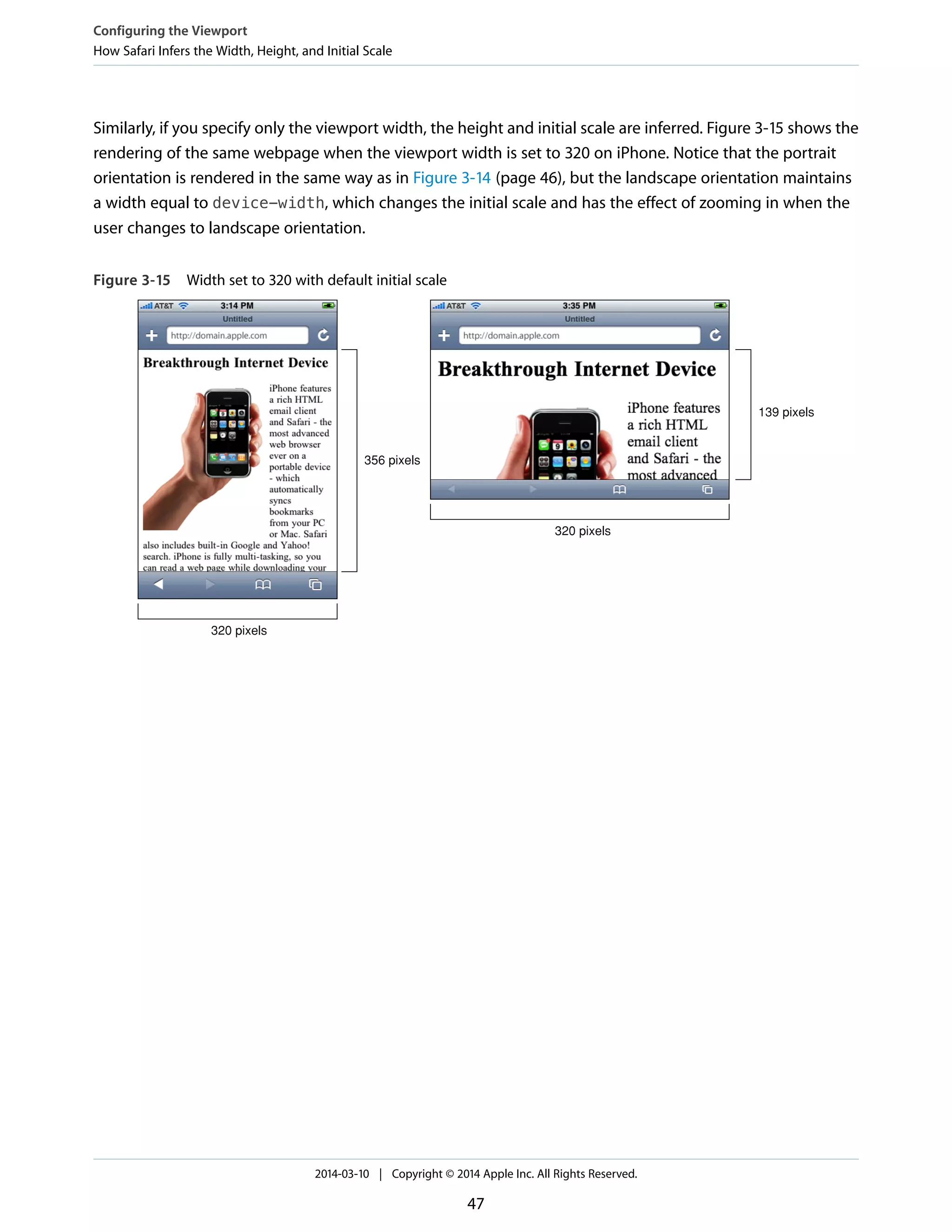 Similarly, if you specify only the viewport width, the height and initial scale are inferred. Figure 3-15 shows the
rendering of the same webpage when the viewport width is set to 320 on iPhone. Notice that the portrait
orientation is rendered in the same way as in Figure 3-14 (page 46), but the landscape orientation maintains
a width equal to device-width, which changes the initial scale and has the effect of zooming in when the
user changes to landscape orientation.
Figure 3-15 Width set to 320 with default initial scale
320 pixels
356 pixels
320 pixels
139 pixels
Configuring the Viewport
How Safari Infers the Width, Height, and Initial Scale
2014-03-10 | Copyright © 2014 Apple Inc. All Rights Reserved.
47
 