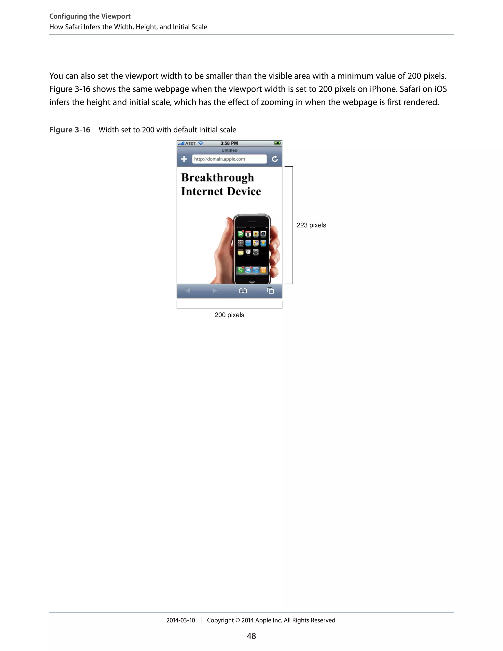 You can also set the viewport width to be smaller than the visible area with a minimum value of 200 pixels.
Figure 3-16 shows the same webpage when the viewport width is set to 200 pixels on iPhone. Safari on iOS
infers the height and initial scale, which has the effect of zooming in when the webpage is first rendered.
Figure 3-16 Width set to 200 with default initial scale
200 pixels
223 pixels
Configuring the Viewport
How Safari Infers the Width, Height, and Initial Scale
2014-03-10 | Copyright © 2014 Apple Inc. All Rights Reserved.
48
 