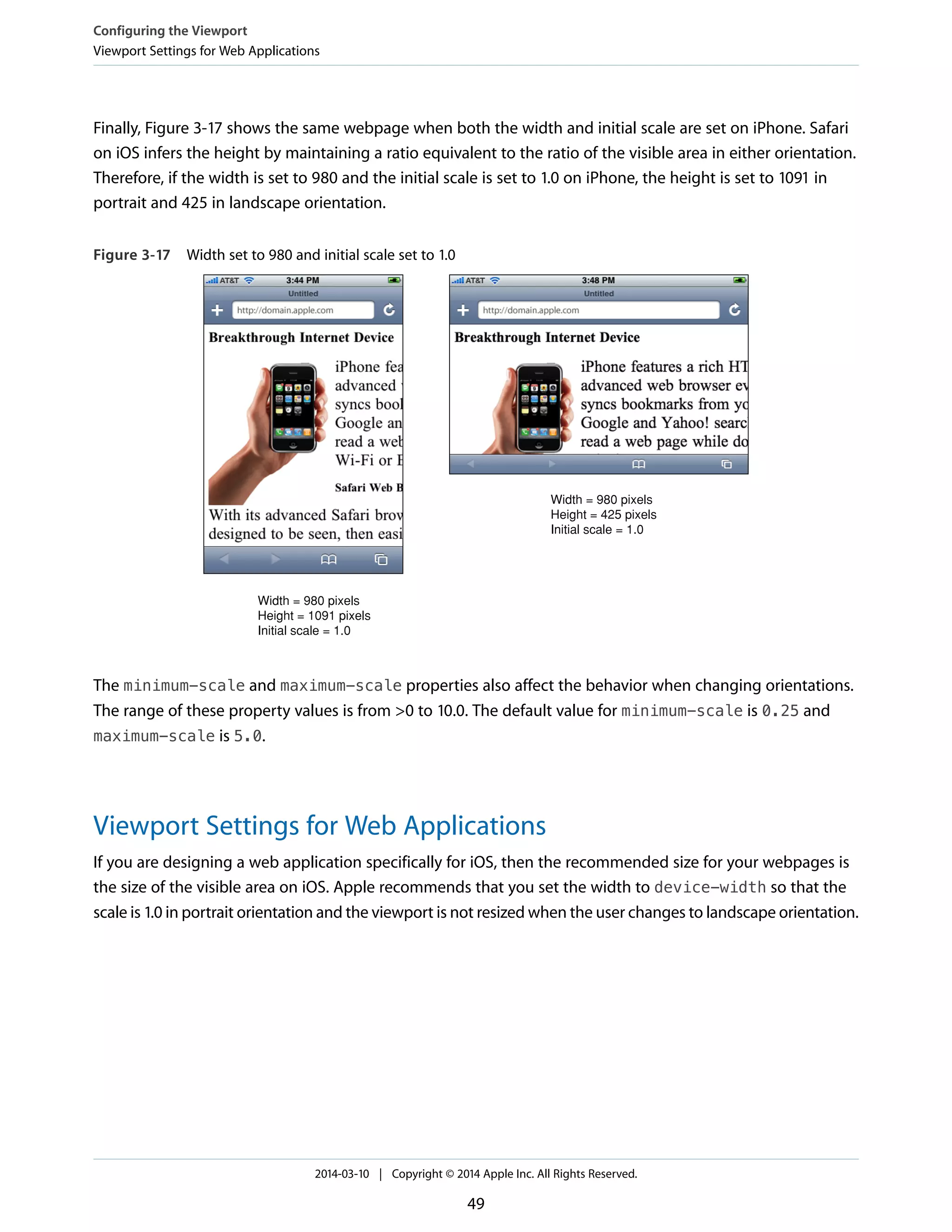 Finally, Figure 3-17 shows the same webpage when both the width and initial scale are set on iPhone. Safari
on iOS infers the height by maintaining a ratio equivalent to the ratio of the visible area in either orientation.
Therefore, if the width is set to 980 and the initial scale is set to 1.0 on iPhone, the height is set to 1091 in
portrait and 425 in landscape orientation.
Figure 3-17 Width set to 980 and initial scale set to 1.0
Width = 980 pixels
Height = 1091 pixels
Initial scale = 1.0
Width = 980 pixels
Height = 425 pixels
Initial scale = 1.0
The minimum-scale and maximum-scale properties also affect the behavior when changing orientations.
The range of these property values is from >0 to 10.0. The default value for minimum-scale is 0.25 and
maximum-scale is 5.0.
Viewport Settings for Web Applications
If you are designing a web application specifically for iOS, then the recommended size for your webpages is
the size of the visible area on iOS. Apple recommends that you set the width to device-width so that the
scale is 1.0 in portrait orientation and the viewport is not resized when the user changes to landscape orientation.
Configuring the Viewport
Viewport Settings for Web Applications
2014-03-10 | Copyright © 2014 Apple Inc. All Rights Reserved.
49
 