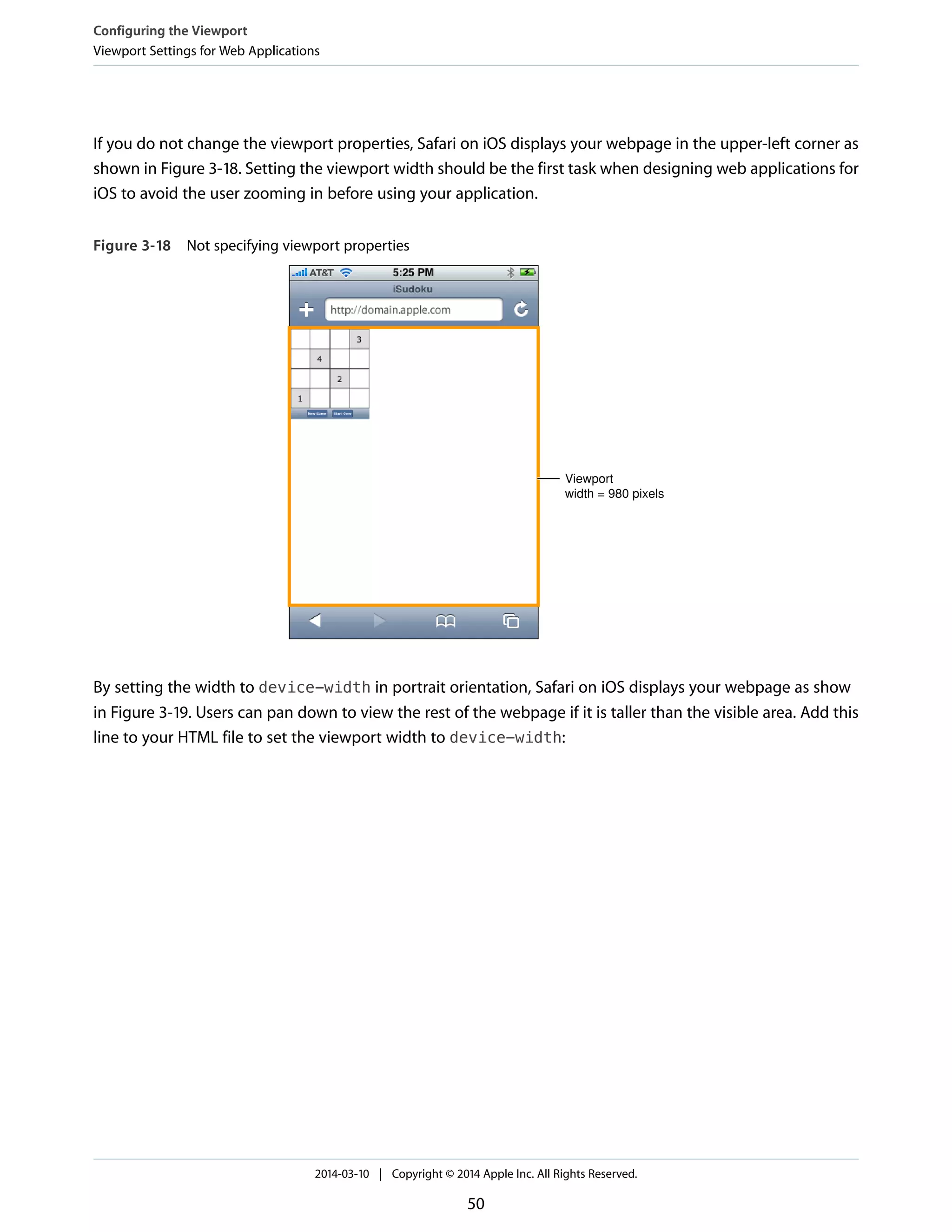 If you do not change the viewport properties, Safari on iOS displays your webpage in the upper-left corner as
shown in Figure 3-18. Setting the viewport width should be the first task when designing web applications for
iOS to avoid the user zooming in before using your application.
Figure 3-18 Not specifying viewport properties
Viewport
width = 980 pixels
By setting the width to device-width in portrait orientation, Safari on iOS displays your webpage as show
in Figure 3-19. Users can pan down to view the rest of the webpage if it is taller than the visible area. Add this
line to your HTML file to set the viewport width to device-width:
Configuring the Viewport
Viewport Settings for Web Applications
2014-03-10 | Copyright © 2014 Apple Inc. All Rights Reserved.
50
 