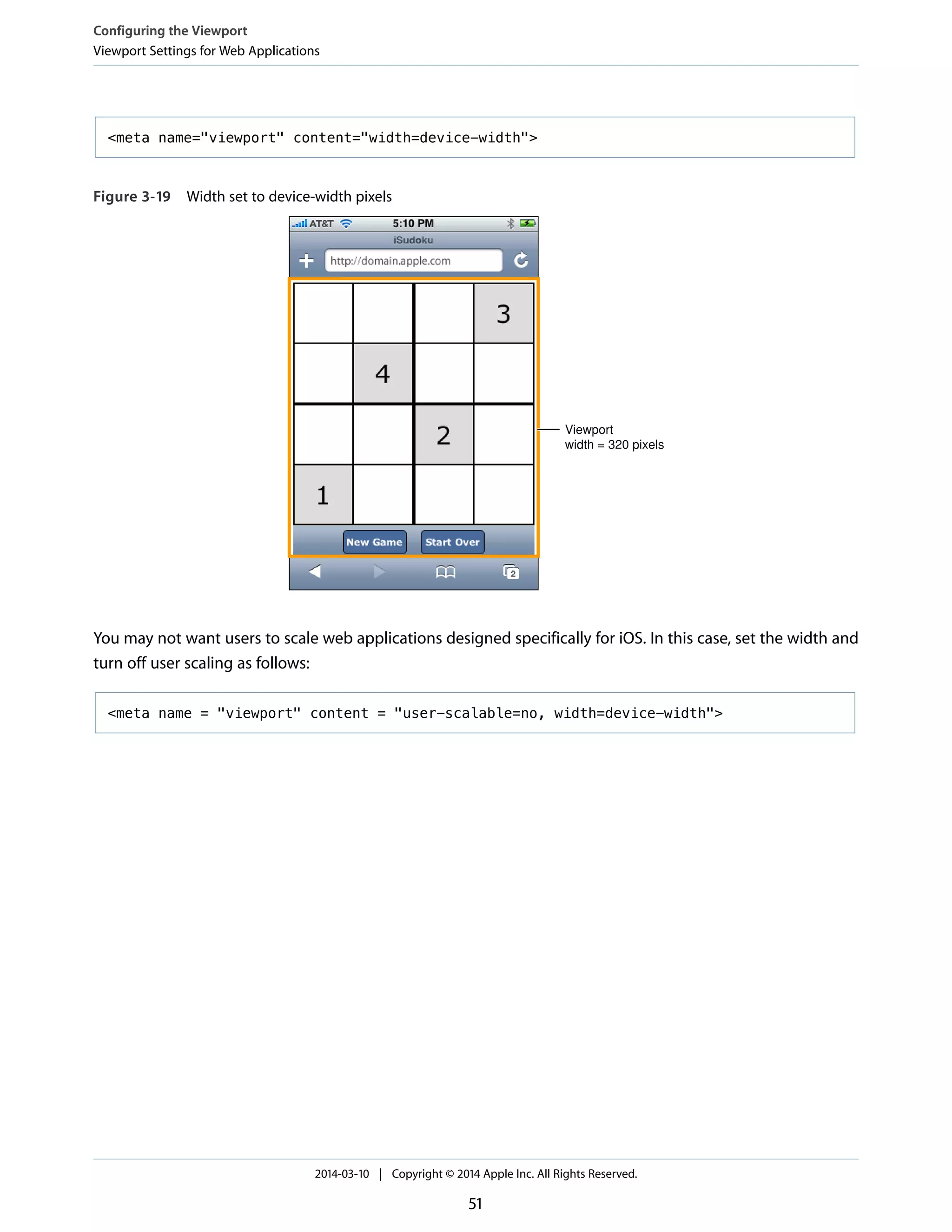 <meta name="viewport" content="width=device-width">
Figure 3-19 Width set to device-width pixels
Viewport
width = 320 pixels
You may not want users to scale web applications designed specifically for iOS. In this case, set the width and
turn off user scaling as follows:
<meta name = "viewport" content = "user-scalable=no, width=device-width">
Configuring the Viewport
Viewport Settings for Web Applications
2014-03-10 | Copyright © 2014 Apple Inc. All Rights Reserved.
51
 