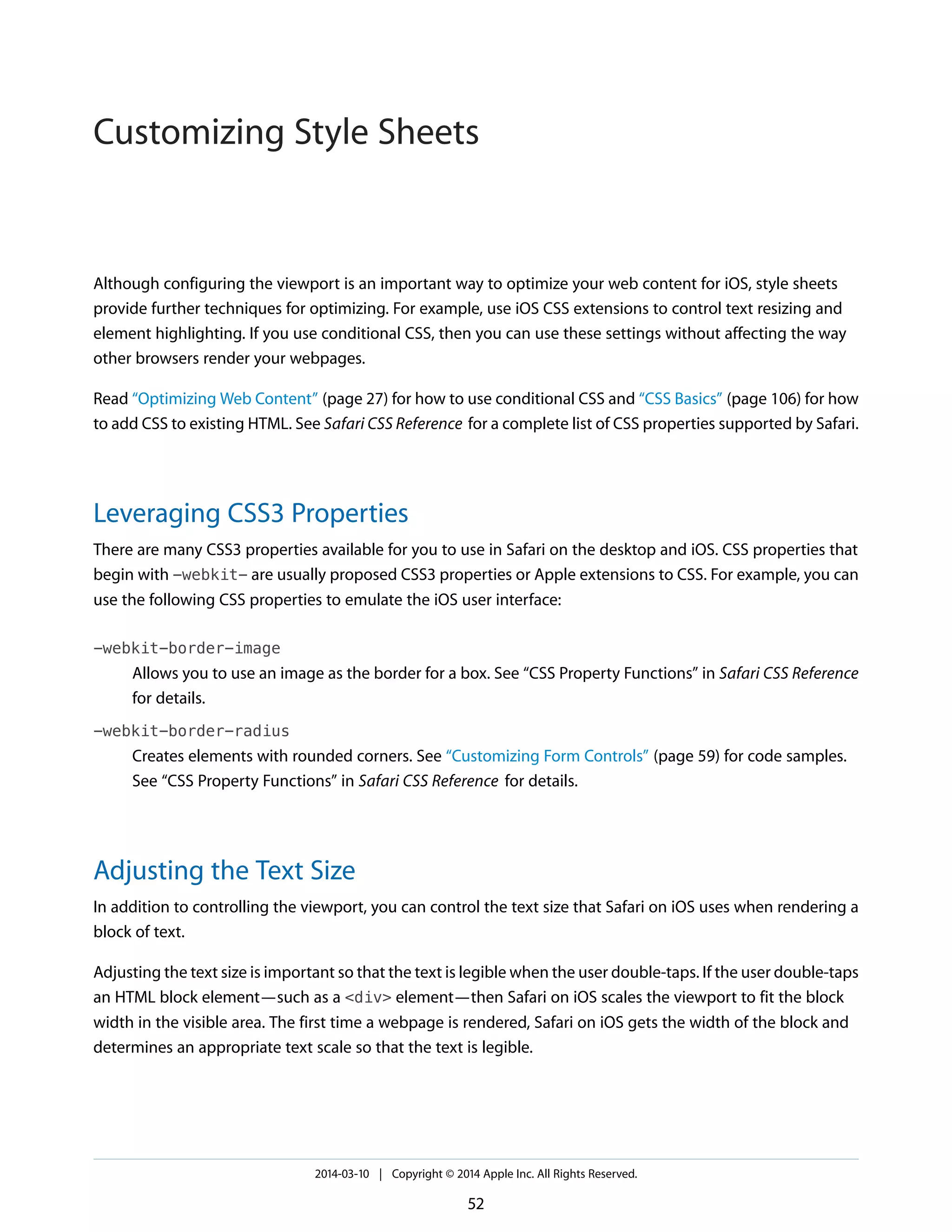 Although configuring the viewport is an important way to optimize your web content for iOS, style sheets
provide further techniques for optimizing. For example, use iOS CSS extensions to control text resizing and
element highlighting. If you use conditional CSS, then you can use these settings without affecting the way
other browsers render your webpages.
Read “Optimizing Web Content” (page 27) for how to use conditional CSS and “CSS Basics” (page 106) for how
to add CSS to existing HTML. See Safari CSS Reference for a complete list of CSS properties supported by Safari.
Leveraging CSS3 Properties
There are many CSS3 properties available for you to use in Safari on the desktop and iOS. CSS properties that
begin with -webkit- are usually proposed CSS3 properties or Apple extensions to CSS. For example, you can
use the following CSS properties to emulate the iOS user interface:
-webkit-border-image
Allows you to use an image as the border for a box. See “CSS Property Functions” in Safari CSS Reference
for details.
-webkit-border-radius
Creates elements with rounded corners. See “Customizing Form Controls” (page 59) for code samples.
See “CSS Property Functions” in Safari CSS Reference for details.
Adjusting the Text Size
In addition to controlling the viewport, you can control the text size that Safari on iOS uses when rendering a
block of text.
Adjusting the text size is important so that the text is legible when the user double-taps. If the user double-taps
an HTML block element—such as a <div> element—then Safari on iOS scales the viewport to fit the block
width in the visible area. The first time a webpage is rendered, Safari on iOS gets the width of the block and
determines an appropriate text scale so that the text is legible.
2014-03-10 | Copyright © 2014 Apple Inc. All Rights Reserved.
52
Customizing Style Sheets
 