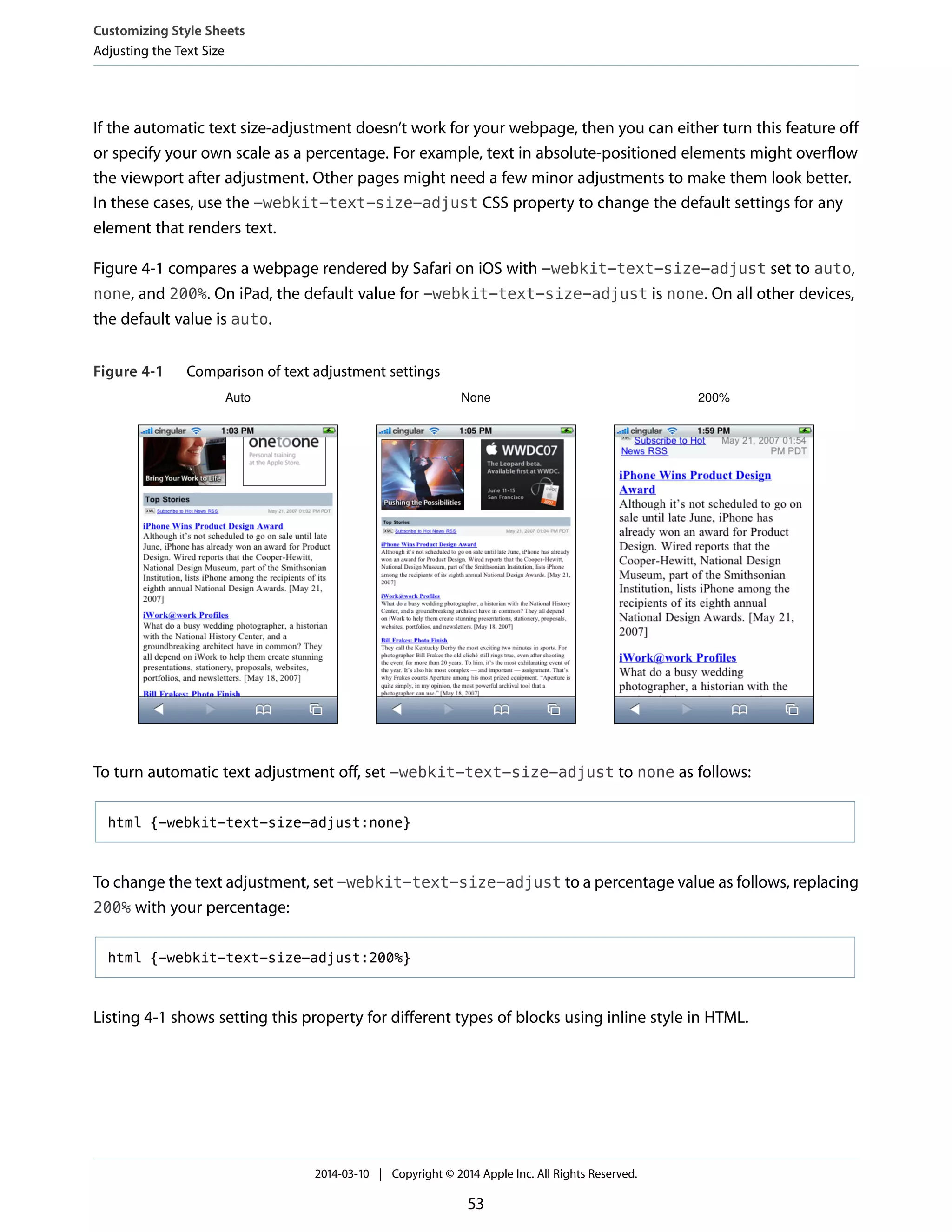If the automatic text size-adjustment doesn’t work for your webpage, then you can either turn this feature off
or specify your own scale as a percentage. For example, text in absolute-positioned elements might overflow
the viewport after adjustment. Other pages might need a few minor adjustments to make them look better.
In these cases, use the -webkit-text-size-adjust CSS property to change the default settings for any
element that renders text.
Figure 4-1 compares a webpage rendered by Safari on iOS with -webkit-text-size-adjust set to auto,
none, and 200%. On iPad, the default value for -webkit-text-size-adjust is none. On all other devices,
the default value is auto.
Figure 4-1 Comparison of text adjustment settings
Auto None 200%
To turn automatic text adjustment off, set -webkit-text-size-adjust to none as follows:
html {-webkit-text-size-adjust:none}
To change the text adjustment, set -webkit-text-size-adjust to a percentage value as follows, replacing
200% with your percentage:
html {-webkit-text-size-adjust:200%}
Listing 4-1 shows setting this property for different types of blocks using inline style in HTML.
Customizing Style Sheets
Adjusting the Text Size
2014-03-10 | Copyright © 2014 Apple Inc. All Rights Reserved.
53
 