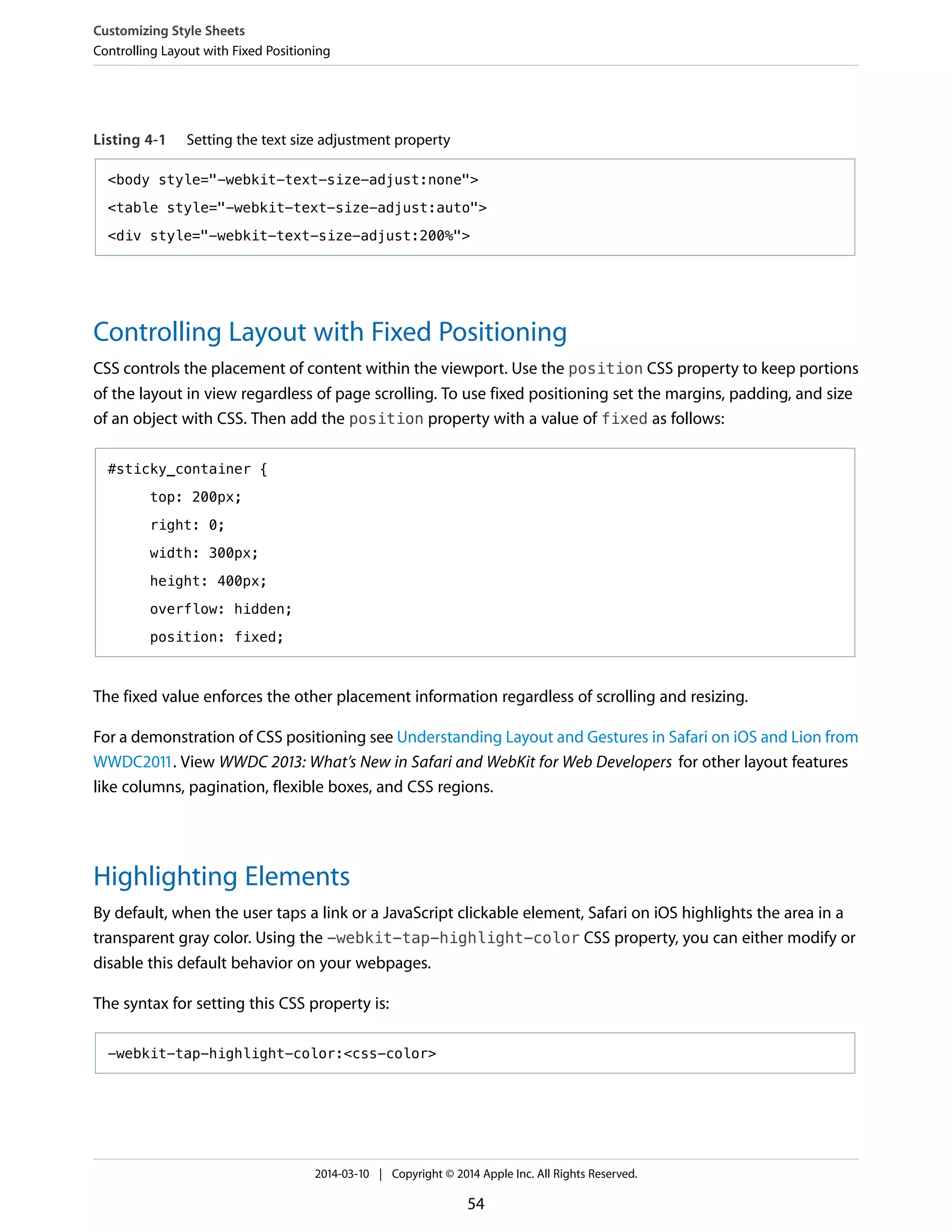 Listing 4-1 Setting the text size adjustment property
<body style="-webkit-text-size-adjust:none">
<table style="-webkit-text-size-adjust:auto">
<div style="-webkit-text-size-adjust:200%">
Controlling Layout with Fixed Positioning
CSS controls the placement of content within the viewport. Use the position CSS property to keep portions
of the layout in view regardless of page scrolling. To use fixed positioning set the margins, padding, and size
of an object with CSS. Then add the position property with a value of fixed as follows:
#sticky_container {
top: 200px;
right: 0;
width: 300px;
height: 400px;
overflow: hidden;
position: fixed;
The fixed value enforces the other placement information regardless of scrolling and resizing.
For a demonstration of CSS positioning see Understanding Layout and Gestures in Safari on iOS and Lion from
WWDC2011. View WWDC 2013: What’s New in Safari and WebKit for Web Developers for other layout features
like columns, pagination, flexible boxes, and CSS regions.
Highlighting Elements
By default, when the user taps a link or a JavaScript clickable element, Safari on iOS highlights the area in a
transparent gray color. Using the -webkit-tap-highlight-color CSS property, you can either modify or
disable this default behavior on your webpages.
The syntax for setting this CSS property is:
-webkit-tap-highlight-color:<css-color>
Customizing Style Sheets
Controlling Layout with Fixed Positioning
2014-03-10 | Copyright © 2014 Apple Inc. All Rights Reserved.
54
 