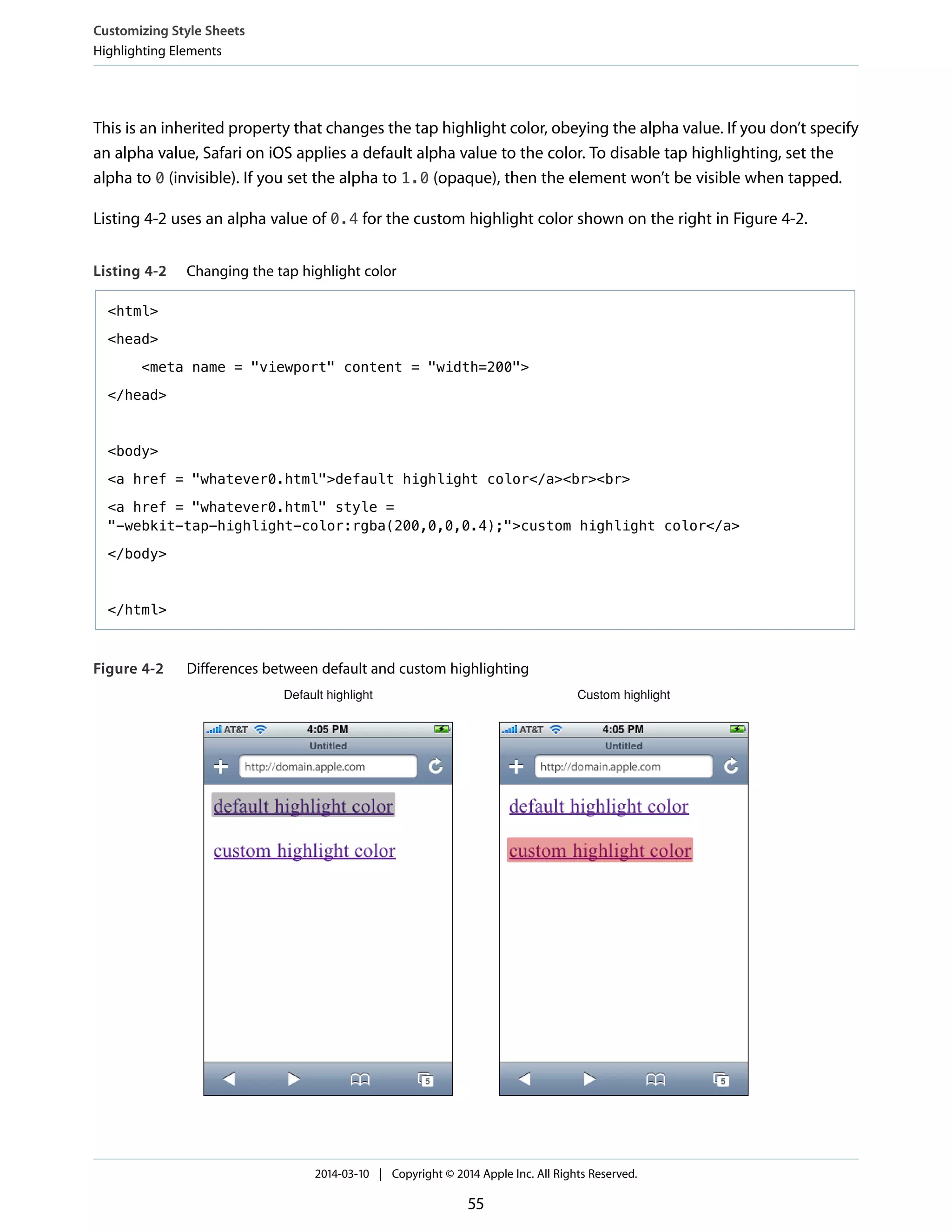 This is an inherited property that changes the tap highlight color, obeying the alpha value. If you don’t specify
an alpha value, Safari on iOS applies a default alpha value to the color. To disable tap highlighting, set the
alpha to 0 (invisible). If you set the alpha to 1.0 (opaque), then the element won’t be visible when tapped.
Listing 4-2 uses an alpha value of 0.4 for the custom highlight color shown on the right in Figure 4-2.
Listing 4-2 Changing the tap highlight color
<html>
<head>
<meta name = "viewport" content = "width=200">
</head>
<body>
<a href = "whatever0.html">default highlight color</a><br><br>
<a href = "whatever0.html" style =
"-webkit-tap-highlight-color:rgba(200,0,0,0.4);">custom highlight color</a>
</body>
</html>
Figure 4-2 Differences between default and custom highlighting
Default highlight Custom highlight
Customizing Style Sheets
Highlighting Elements
2014-03-10 | Copyright © 2014 Apple Inc. All Rights Reserved.
55
 