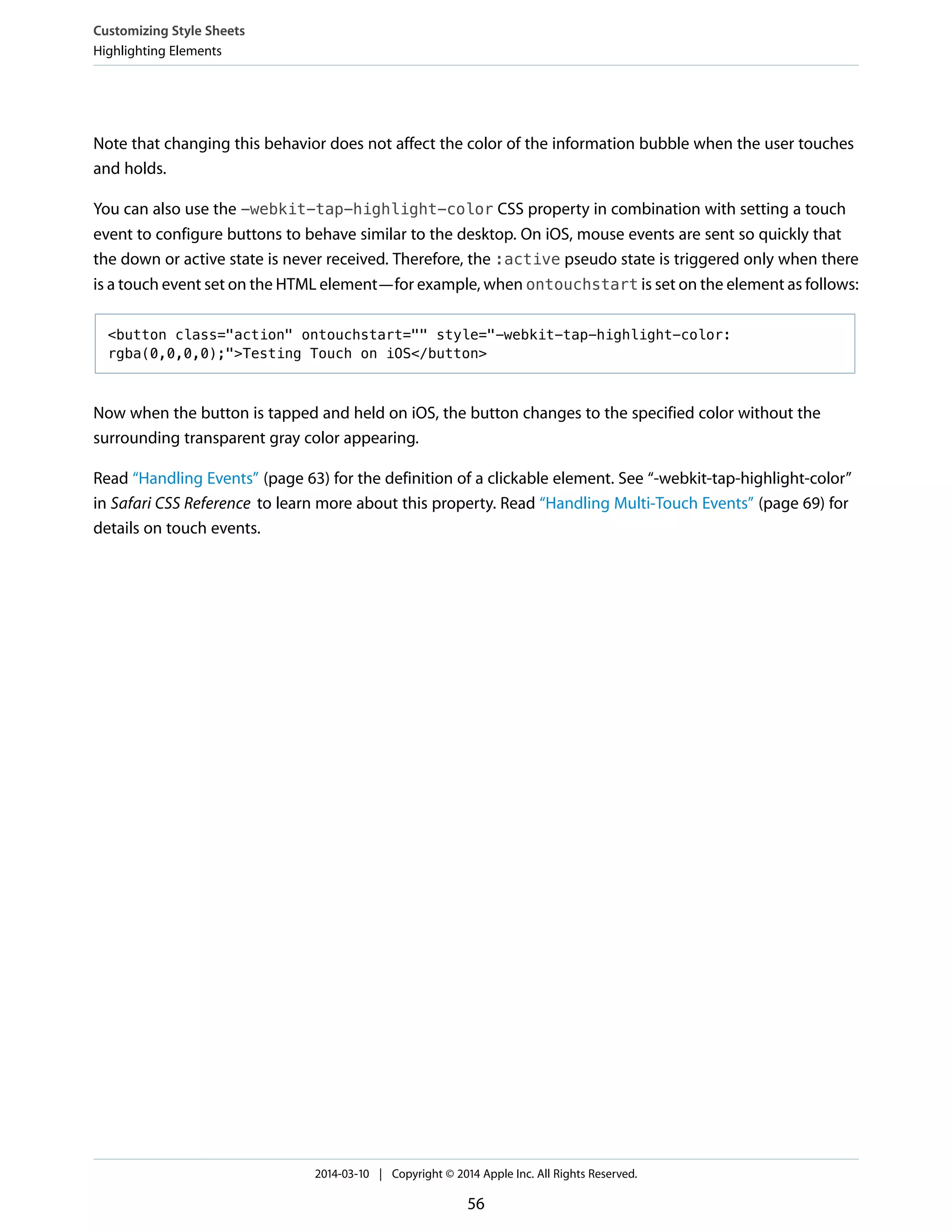 Note that changing this behavior does not affect the color of the information bubble when the user touches
and holds.
You can also use the -webkit-tap-highlight-color CSS property in combination with setting a touch
event to configure buttons to behave similar to the desktop. On iOS, mouse events are sent so quickly that
the down or active state is never received. Therefore, the :active pseudo state is triggered only when there
is a touch event set on the HTML element—for example, when ontouchstart is set on the element as follows:
<button class="action" ontouchstart="" style="-webkit-tap-highlight-color:
rgba(0,0,0,0);">Testing Touch on iOS</button>
Now when the button is tapped and held on iOS, the button changes to the specified color without the
surrounding transparent gray color appearing.
Read “Handling Events” (page 63) for the definition of a clickable element. See “-webkit-tap-highlight-color”
in Safari CSS Reference to learn more about this property. Read “Handling Multi-Touch Events” (page 69) for
details on touch events.
Customizing Style Sheets
Highlighting Elements
2014-03-10 | Copyright © 2014 Apple Inc. All Rights Reserved.
56
 