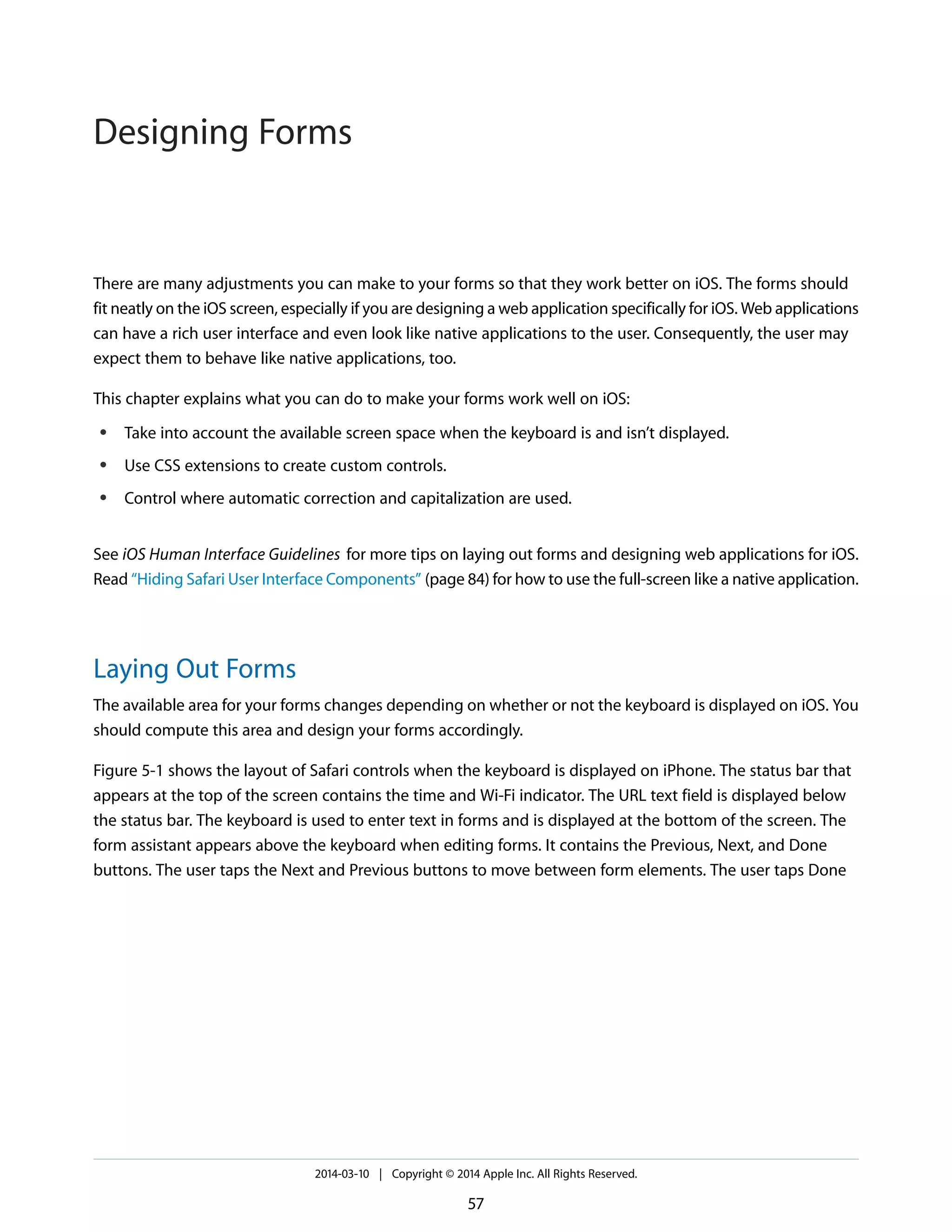 There are many adjustments you can make to your forms so that they work better on iOS. The forms should
fit neatly on the iOS screen, especially if you are designing a web application specifically for iOS. Web applications
can have a rich user interface and even look like native applications to the user. Consequently, the user may
expect them to behave like native applications, too.
This chapter explains what you can do to make your forms work well on iOS:
● Take into account the available screen space when the keyboard is and isn’t displayed.
● Use CSS extensions to create custom controls.
● Control where automatic correction and capitalization are used.
See iOS Human Interface Guidelines for more tips on laying out forms and designing web applications for iOS.
Read “Hiding Safari User Interface Components” (page 84) for how to use the full-screen like a native application.
Laying Out Forms
The available area for your forms changes depending on whether or not the keyboard is displayed on iOS. You
should compute this area and design your forms accordingly.
Figure 5-1 shows the layout of Safari controls when the keyboard is displayed on iPhone. The status bar that
appears at the top of the screen contains the time and Wi-Fi indicator. The URL text field is displayed below
the status bar. The keyboard is used to enter text in forms and is displayed at the bottom of the screen. The
form assistant appears above the keyboard when editing forms. It contains the Previous, Next, and Done
buttons. The user taps the Next and Previous buttons to move between form elements. The user taps Done
2014-03-10 | Copyright © 2014 Apple Inc. All Rights Reserved.
57
Designing Forms
 