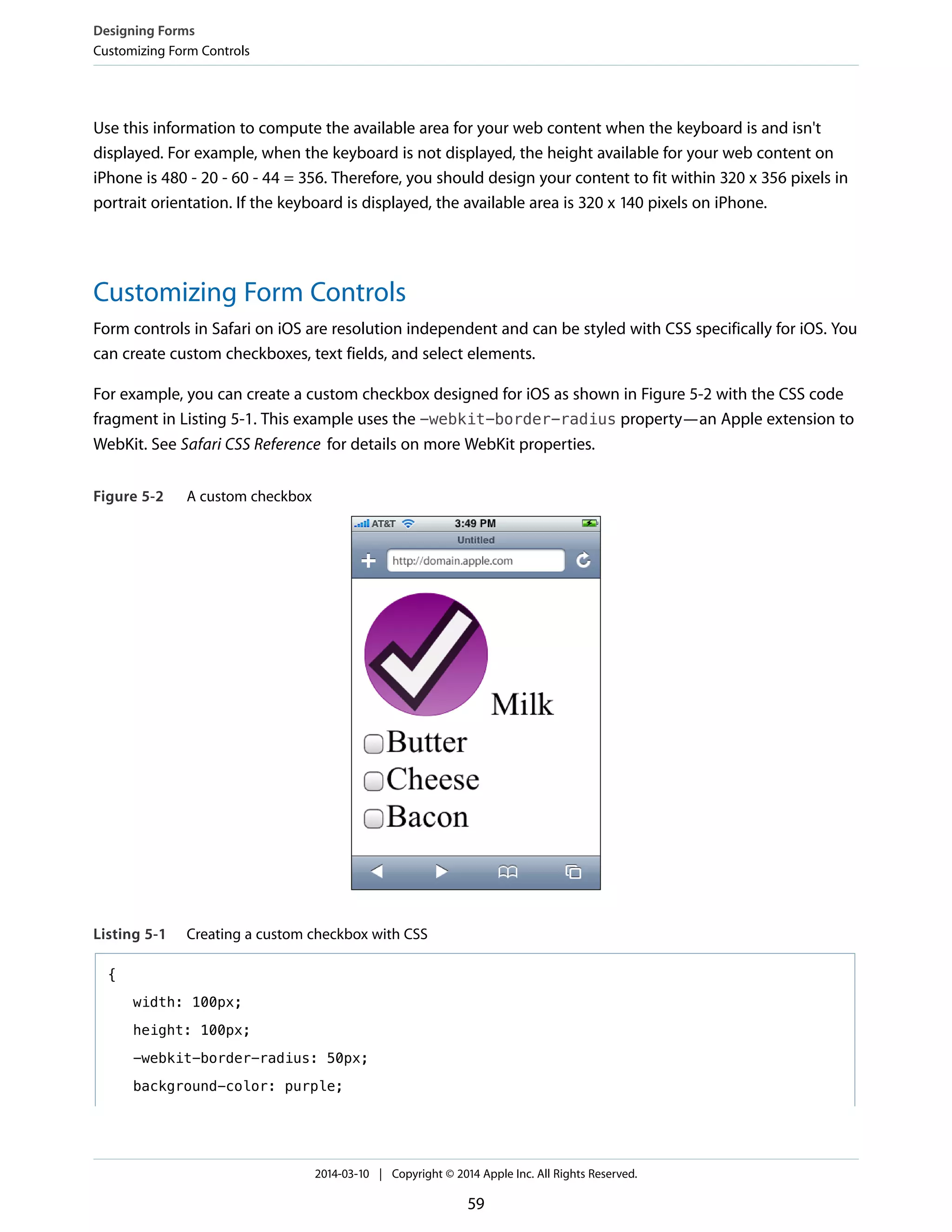 Use this information to compute the available area for your web content when the keyboard is and isn't
displayed. For example, when the keyboard is not displayed, the height available for your web content on
iPhone is 480 - 20 - 60 - 44 = 356. Therefore, you should design your content to fit within 320 x 356 pixels in
portrait orientation. If the keyboard is displayed, the available area is 320 x 140 pixels on iPhone.
Customizing Form Controls
Form controls in Safari on iOS are resolution independent and can be styled with CSS specifically for iOS. You
can create custom checkboxes, text fields, and select elements.
For example, you can create a custom checkbox designed for iOS as shown in Figure 5-2 with the CSS code
fragment in Listing 5-1. This example uses the -webkit-border-radius property—an Apple extension to
WebKit. See Safari CSS Reference for details on more WebKit properties.
Figure 5-2 A custom checkbox
Listing 5-1 Creating a custom checkbox with CSS
{
width: 100px;
height: 100px;
-webkit-border-radius: 50px;
background-color: purple;
Designing Forms
Customizing Form Controls
2014-03-10 | Copyright © 2014 Apple Inc. All Rights Reserved.
59
 