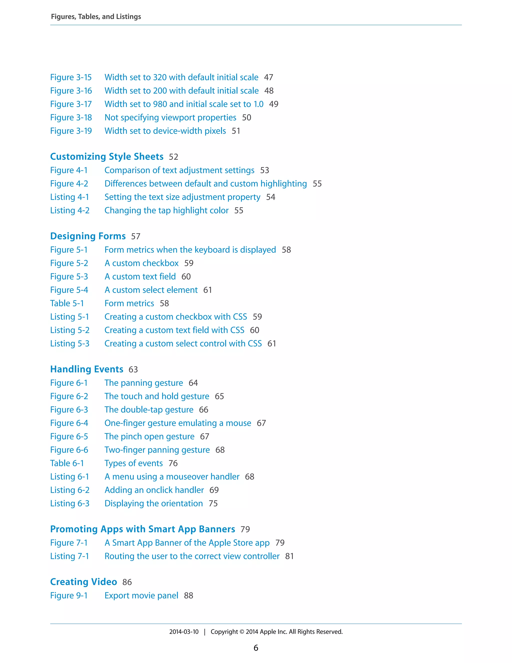 Figure 3-15 Width set to 320 with default initial scale 47
Figure 3-16 Width set to 200 with default initial scale 48
Figure 3-17 Width set to 980 and initial scale set to 1.0 49
Figure 3-18 Not specifying viewport properties 50
Figure 3-19 Width set to device-width pixels 51
Customizing Style Sheets 52
Figure 4-1 Comparison of text adjustment settings 53
Figure 4-2 Differences between default and custom highlighting 55
Listing 4-1 Setting the text size adjustment property 54
Listing 4-2 Changing the tap highlight color 55
Designing Forms 57
Figure 5-1 Form metrics when the keyboard is displayed 58
Figure 5-2 A custom checkbox 59
Figure 5-3 A custom text field 60
Figure 5-4 A custom select element 61
Table 5-1 Form metrics 58
Listing 5-1 Creating a custom checkbox with CSS 59
Listing 5-2 Creating a custom text field with CSS 60
Listing 5-3 Creating a custom select control with CSS 61
Handling Events 63
Figure 6-1 The panning gesture 64
Figure 6-2 The touch and hold gesture 65
Figure 6-3 The double-tap gesture 66
Figure 6-4 One-finger gesture emulating a mouse 67
Figure 6-5 The pinch open gesture 67
Figure 6-6 Two-finger panning gesture 68
Table 6-1 Types of events 76
Listing 6-1 A menu using a mouseover handler 68
Listing 6-2 Adding an onclick handler 69
Listing 6-3 Displaying the orientation 75
Promoting Apps with Smart App Banners 79
Figure 7-1 A Smart App Banner of the Apple Store app 79
Listing 7-1 Routing the user to the correct view controller 81
Creating Video 86
Figure 9-1 Export movie panel 88
2014-03-10 | Copyright © 2014 Apple Inc. All Rights Reserved.
6
Figures, Tables, and Listings
 