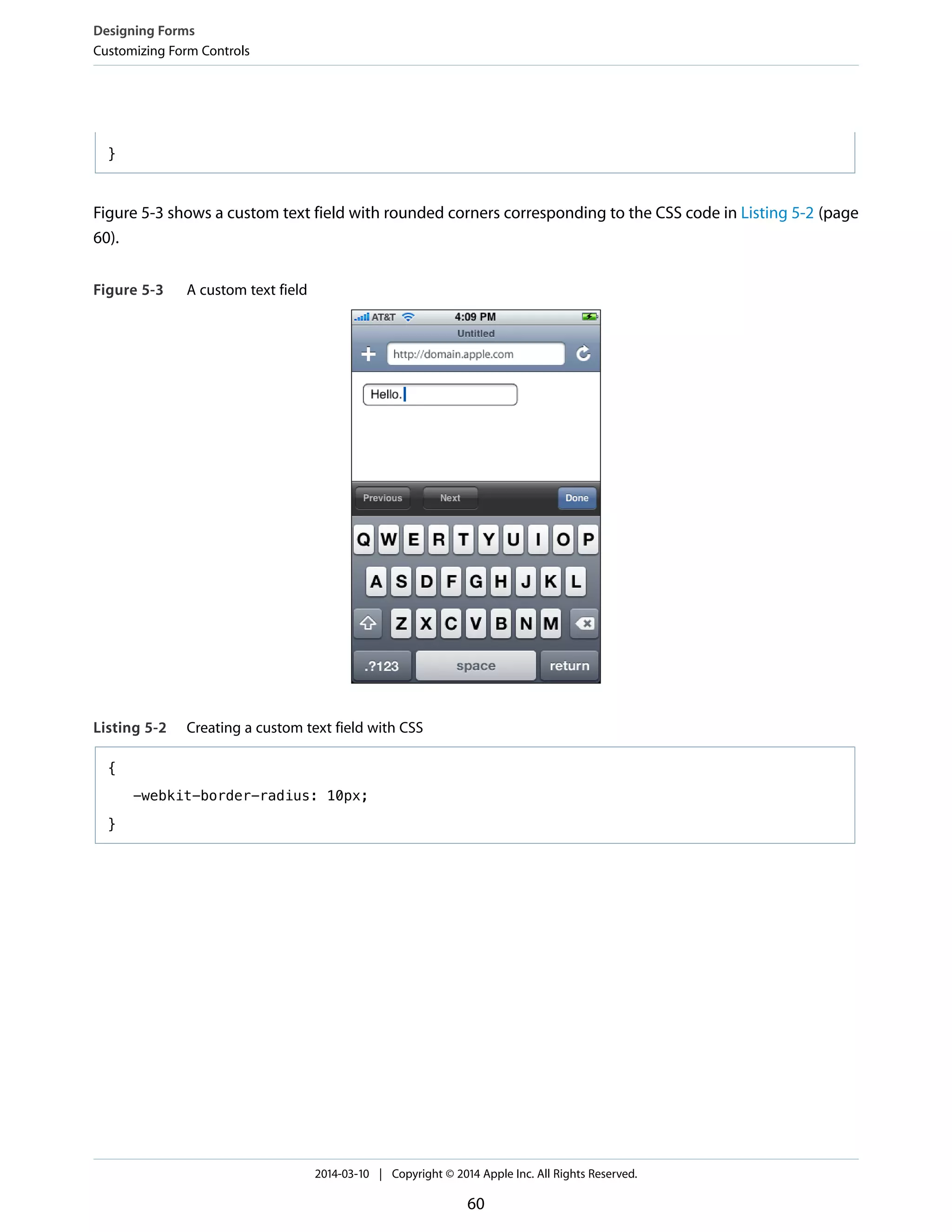}
Figure 5-3 shows a custom text field with rounded corners corresponding to the CSS code in Listing 5-2 (page
60).
Figure 5-3 A custom text field
Listing 5-2 Creating a custom text field with CSS
{
-webkit-border-radius: 10px;
}
Designing Forms
Customizing Form Controls
2014-03-10 | Copyright © 2014 Apple Inc. All Rights Reserved.
60
 