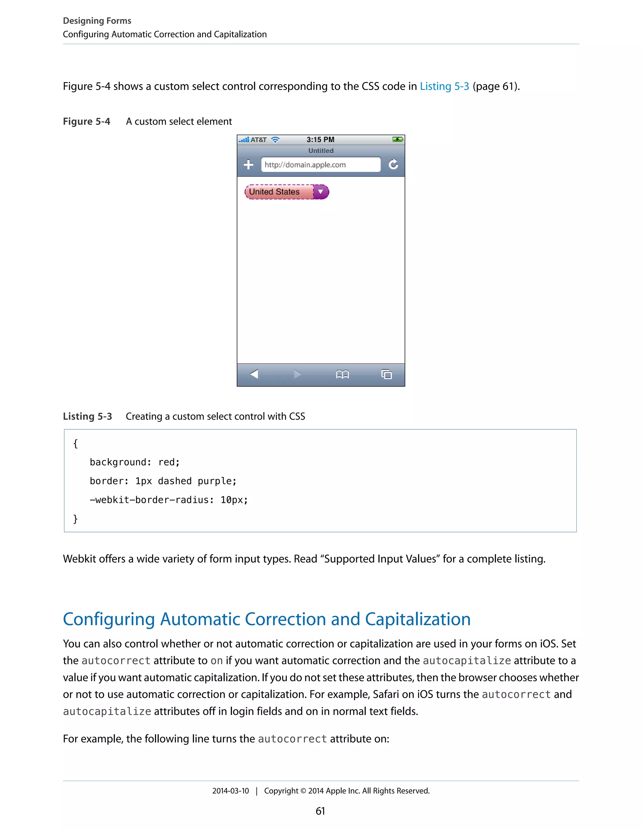Figure 5-4 shows a custom select control corresponding to the CSS code in Listing 5-3 (page 61).
Figure 5-4 A custom select element
Listing 5-3 Creating a custom select control with CSS
{
background: red;
border: 1px dashed purple;
-webkit-border-radius: 10px;
}
Webkit offers a wide variety of form input types. Read “Supported Input Values” for a complete listing.
Configuring Automatic Correction and Capitalization
You can also control whether or not automatic correction or capitalization are used in your forms on iOS. Set
the autocorrect attribute to on if you want automatic correction and the autocapitalize attribute to a
value if you want automatic capitalization. If you do not set these attributes, then the browser chooses whether
or not to use automatic correction or capitalization. For example, Safari on iOS turns the autocorrect and
autocapitalize attributes off in login fields and on in normal text fields.
For example, the following line turns the autocorrect attribute on:
Designing Forms
Configuring Automatic Correction and Capitalization
2014-03-10 | Copyright © 2014 Apple Inc. All Rights Reserved.
61
 